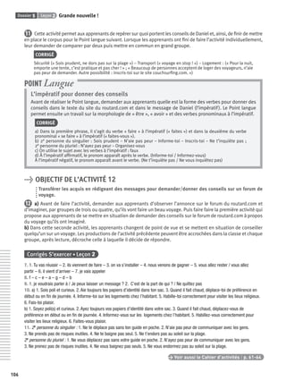 Dossier 5 Leçon 2 Grande nouvelle !
106
11 Cette activité permet aux apprenants de repérer sur quoi portent les conseils de Daniel et, ainsi, de ﬁnir de mettre
en place le corpus pour le Point langue suivant. Lorsque les apprenants ont ﬁni de faire l’activité individuellement,
leur demander de comparer par deux puis mettre en commun en grand groupe.
CORRIGÉ
Sécurité (« Sois prudent, ne dors pas sur la plage ») – Transport (« voyage en stop ! ») – Logement : (« Pour la nuit,
emporte une tente, c’est pratique et pas cher ! » ; « Beaucoup de personnes acceptent de loger des voyageurs, n’aie
pas peur de demander. Autre possibilité : inscris-toi sur le site couchsurﬁng.com. »)
L’impératif pour donner des conseils
Avant de réaliser le Point langue, demander aux apprenants quelle est la forme des verbes pour donner des
conseils dans le texte du site du routard.com et dans le message de Daniel (l’impératif). Le Point langue
permet ensuite un travail sur la morphologie de « être », « avoir » et des verbes pronominaux à l’impératif.
CORRIGÉ
a) Dans la première phrase, il s’agit du verbe « faire » à l’impératif (« faites ») et dans la deuxième du verbe
pronominal « se faire » à l’impératif (« faites-vous »).
b) 2e personne du singulier : Sois prudent – N’aie pas peur – Informe-toi – Inscris-toi – Ne t’inquiète pas ;
2e personne du pluriel : N’ayez pas peur – Organisez-vous
c) On utilise le sujet avec les verbes à l’impératif : faux
d) À l’impératif afﬁrmatif, le pronom apparaît après le verbe. (Informe-toi / Informez-vous)
À l’impératif négatif, le pronom apparaît avant le verbe. (Ne t’inquiète pas / Ne vous inquiétez pas)
POINT Langue
> OBJECTIF DE L’ACTIVITÉ 12
Transférer les acquis en rédigeant des messages pour demander/donner des conseils sur un forum de
voyage.
12 a) Avant de faire l’activité, demander aux apprenants d’observer l’annonce sur le forum du routard.com et
d’imaginer, par groupes de trois ou quatre, qu’ils vont faire un beau voyage. Puis faire faire la première activité qui
propose aux apprenants de se mettre en situation de demander des conseils sur le forum de routard.com à propos
du voyage qu’ils ont imaginé.
b) Dans cette seconde activité, les apprenants changent de point de vue et se mettent en situation de conseiller
quelqu’un sur un voyage. Les productions de l’activité précédente peuvent être accrochées dans la classe et chaque
groupe, après lecture, décroche celle à laquelle il décide de répondre.
Corrigés S’exercer • Leçon 2
7. 1. Tu vas réussir – 2. ils viennent de faire – 3. on va s’installer – 4. nous venons de gagner – 5. vous allez rester / vous allez
partir – 6. il vient d’arriver – 7. je vais appeler
8. f – c – e – a – g – d – b
9. 1. je voudrais parler à / Je peux laisser un message ? 2. C’est de la part de qui ? / Ne quittez pas
10. a) 1. Sois poli et curieux. 2. Aie toujours tes papiers d’identité dans ton sac. 3. Quand il fait chaud, déplace-toi de préférence en
début ou en ﬁn de journée. 4. Informe-toi sur les logements chez l’habitant. 5. Habille-toi correctement pour visiter les lieux religieux.
6. Fais-toi plaisir.
b) 1. Soyez poli(s) et curieux. 2. Ayez toujours vos papiers d’identité dans votre sac. 3. Quand il fait chaud, déplacez-vous de
préférence en début ou en ﬁn de journée. 4. Informez-vous sur les logements chez l’habitant. 5. Habillez-vous correctement pour
visiter les lieux religieux. 6. Faites-vous plaisir.
11. 2e personne du singulier : 1. Ne te déplace pas sans ton guide en poche. 2. N’aie pas peur de communiquer avec les gens.
3. Ne prends pas de risques inutiles. 4. Ne te baigne pas seul. 5. Ne t’endors pas au soleil sur la plage.
2e personne du pluriel : 1. Ne vous déplacez pas sans votre guide en poche. 2. N’ayez pas peur de communiquer avec les gens.
3. Ne prenez pas de risques inutiles. 4. Ne vous baignez pas seuls. 5. Ne vous endormez pas au soleil sur la plage.
> Voir aussi le Cahier d’activités | p. 61-64
P001-256-9782011558162.indb 106P001-256-9782011558162.indb 106 30/07/12 12:1030/07/12 12:10
 