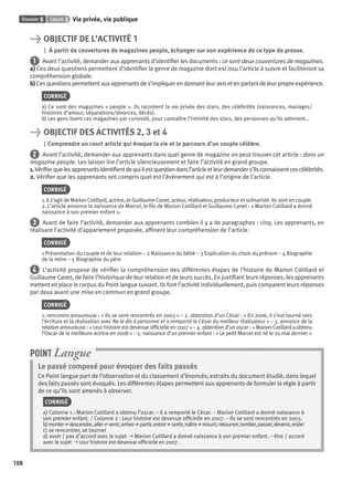 Dossier 5 Leçon 3 Vie privée, vie publique
108
> OBJECTIF DE L’ACTIVITÉ 1
À partir de couvertures de magazines people, échanger sur son expérience de ce type de presse.
1 Avant l’activité, demander aux apprenants d’identiﬁer les documents : ce sont deux couvertures de magazines.
a) Ces deux questions permettent d’identiﬁer le genre de magazine dont est issu l’article à suivre et faciliteront sa
compréhension globale.
b) Ces questions permettent aux apprenants de s’impliquer en donnant leur avis et en parlant de leur propre expérience.
CORRIGÉ
a) Ce sont des magazines « people ». Ils racontent la vie privée des stars, des célébrités (naissances, mariages/
histoires d’amour, séparations/divorces, décès).
b) Les gens lisent ces magazines par curiosité, pour connaître l’intimité des stars, des personnes qu’ils admirent…
> OBJECTIF DES ACTIVITÉS 2, 3 et 4
Comprendre un court article qui évoque la vie et le parcours d’un couple célèbre.
2 Avant l’activité, demander aux apprenants dans quel genre de magazine on peut trouver cet article : dans un
magazine people. Les laisser lire l’article silencieusement et faire l’activité en grand groupe.
1.Vériﬁerquelesapprenantsidentiﬁentdequiilestquestiondansl’articleetleurdemanders’ilsconnaissentcescélébrités.
2. Vériﬁer que les apprenants ont compris quel est l’événement qui est à l’origine de l’article.
CORRIGÉ
1. Il s’agit de Marion Cotillard, actrice, et Guillaume Canet, acteur, réalisateur, producteur et scénariste. Ils sont en couple.
2. L’article annonce la naissance de Marcel, le ﬁls de Marion Cotillard et Guillaume Canet : « Marion Cotillard a donné
naissance à son premier enfant ».
3 Avant de faire l’activité, demander aux apprenants combien il y a de paragraphes : cinq. Les apprenants, en
réalisant l’activité d’appariement proposée, afﬁnent leur compréhension de l’article.
CORRIGÉ
1 Présentation du couple et de leur relation – 2 Naissance du bébé – 3 Explication du choix du prénom – 4 Biographie
de la mère – 5 Biographie du père
4 L’activité propose de vériﬁer la compréhension des différentes étapes de l’histoire de Marion Cotillard et
Guillaume Canet, de faire l’historique de leur relation et de leurs succès. En justiﬁant leurs réponses, les apprenants
mettent en place le corpus du Point langue suivant. Ils font l’activité individuellement, puis comparent leurs réponses
par deux avant une mise en commun en grand groupe.
CORRIGÉ
1. rencontre amoureuse : « Ils se sont rencontrés en 2003 » – 2. obtention d’un César : « En 2006, il s’est tourné vers
l’écriture et la réalisation avec Ne le dis à personne et a remporté le César du meilleur réalisateur » – 3. annonce de la
relation amoureuse : « Leur histoire est devenue ofﬁcielle en 2007 » – 4. obtention d’un oscar : « Marion Cotillard aobtenu
l’Oscar de la meilleure actrice en 2008 » – 5. naissance d’un premier enfant : « Le petit Marcel est né le 20 mai dernier »
Le passé composé pour évoquer des faits passés
Ce Point langue part de l’observation et du classement d’énoncés, extraits du document étudié, dans lequel
des faits passés sont évoqués. Les différentes étapes permettent aux apprenants de formuler la règle à partir
de ce qu’ils sont amenés à observer.
CORRIGÉ
a) Colonne 1 : Marion Cotillard a obtenu l’oscar. – Il a remporté le César. – Marion Cotillard a donné naissance à
son premier enfant. / Colonne 2 : Leur histoire est devenue ofﬁcielle en 2007. – Ils se sont rencontrés en 2003.
b)monter≠descendre,aller≠venir,arriver≠partir,entrer≠sortir,naître≠mourir,retourner,tomber,passer,devenir,rester
c) se rencontrer, se tourner
d) avoir / pas d’accord avec le sujet ➝ Marion Cotillard a donné naissance à son premier enfant. – être / accord
avec le sujet ➝ Leur histoire est devenue ofﬁcielle en 2007.
POINT Langue
P001-256-9782011558162.indb 108P001-256-9782011558162.indb 108 30/07/12 12:1030/07/12 12:10
 