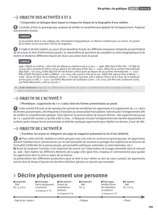 Dossier 5Leçon 3Vie privée, vie publique
109
> OBJECTIF DES ACTIVITÉS 5 ET 6
Comprendre un dialogue dans lequel on évoque les étapes de la biographie d’une vedette.
5 L’activité, à faire en grand groupe, propose de vériﬁer la compréhension globale de l’enregistrement. Proposer
une première écoute.
CORRIGÉ
Un journaliste dicte à une collègue des informations biographiques sur Marion Cotillard pour un article. Ils parlent
de la même actrice que dans l’article du magazine.
6 Il s’agit ici de faire repérer, au cours d’une deuxième écoute, les différents marqueurs temporels qui permettent
de structurer le récit d’événements passés. Le relevé effectué permettra de compléter la notice biographique et de
mettre en évidence différentes façons de situer une action dans le passé.
CORRIGÉ
1996 : Débuts au cinéma : « Elle a fait ses débuts au cinéma en 96, à 21 ans. » – 1998 : Rôle dans le ﬁlm Taxi : « À l’âge de
23 ans, elle a commencé à être connue, grâce à son rôle dans le ﬁlm Taxi. » – 2004 : Début de sa carrière internationale
(Big Fish) : « En 2004, le ﬁlm Big Fish de Tim Burton a été le point de départ de sa carrière internationale. » – 2007 :
Rôle d’Édith Piaf dans le ﬁlm La Môme : « En 2007, elle a joué le rôle de sa vie : Édith Piaf, dans le ﬁlm La Môme. » –
2008 : Oscar et César de la meilleure actrice : « L’année suivante, elle a obtenu l’Oscar et le César de la meilleure
actrice pour ce rôle. » – 2010 : Les Petits Mouchoirs de Guillaume Canet : « En 2010, son ﬁlm avec Guillaume Canet,
Les Petits Mouchoirs, a été un succès. »
> L’Aide-mémoire reprend les différentes manières de situer un événement dans le temps relevées
> dans l’activité précédente.
> OBJECTIF DE L’ACTIVITÉ 7
Phonétique : suppression du « e » caduc dans les formes pronominales au passé.
7 Cette activité d’écoute et de reproduction permet de sensibiliser les apprenants à la suppression du « e » dans
les formes pronominales, très fréquente à l’oral dans la conversation francophone. Faire écouter l’enregistrement aﬁn
de vériﬁer la compréhension globale. Faire observer la prononciation de la jeune femme : elle supprime beaucoup
de « e » quand elle raconte ce qu’elle a fait (« j’me… ») Repasser ensuite l’enregistrement de manière séquentielle en
arrêtant après chaque forme pronominale et solliciter quelques apprenants pour répéter ces formes, à tour de rôle.
> OBJECTIF DE L’ACTIVITÉ 8
Transférer les acquis en rédigeant une page de magazine présentant la vie d’une célébrité.
8 a) Pour cette activité, réalisée en petits groupes avec une mise en commun en grand groupe, les apprenants
doivent mobiliser leurs connaissances sur les personnalités du moment et partager leur expérience de lectures de
l’actualité (célébrités de la presse people, personnalités politiques nationales ou internationales, etc.).
b) Avant de proposer l’activité, il est important de revenir sur l’observation de la page présentée dans le manuel
(p. 106) : faire repérer les différents éléments de la page cités (gros titre, chapeau et commentaires) pour guider
les apprenants dans la mise en place de la matrice.
La présentation des différentes productions peut se faire le jour même ou lors du cours suivant, les apprenants
auront alors le temps d’ajouter les dernières ﬁnitions (photos ou dessins par exemple).
> Décrire physiquement une personne
Comprendre
Écrit
Act. 9, 10 et 11
Point langue
Décrire physiquement
une personne
> S’exercer n° 15
Aide-mémoire
Évoquer des
ressemblances
physiques
> S’exercer n° 16
Comprendre
Oral
Act. 12
Point langue
Identiﬁer/Donner
des informations
sur quelqu’un
> S’exercer n° 17
S’exprimer
Oral
Act. 13 et 14
– Page de site « people » – Dialogue – Photos
P001-256-9782011558162.indb 109P001-256-9782011558162.indb 109 30/07/12 12:1030/07/12 12:10
 