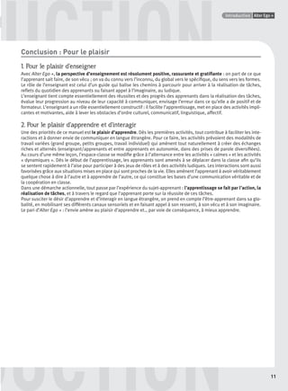 GUIDE CULTURELPoints infos
11
Alter Ego +Introduction
DDDUCTION
UCTIONConclusion : Pour le plaisir
1. Pour le plaisir d’enseigner
Avec Alter Ego +, la perspective d’enseignement est résolument positive, rassurante et gratiﬁante : on part de ce que
l’apprenant sait faire, de son vécu ; on va du connu vers l’inconnu, du global vers le spéciﬁque, du sens vers les formes.
Le rôle de l’enseignant est celui d’un guide qui balise les chemins à parcourir pour arriver à la réalisation de tâches,
reﬂets du quotidien des apprenants ou faisant appel à l’imaginaire, au ludique.
L’enseignant tient compte essentiellement des réussites et des progrès des apprenants dans la réalisation des tâches,
évalue leur progression au niveau de leur capacité à communiquer, envisage l’erreur dans ce qu’elle a de positif et de
formateur. L’enseignant a un rôle essentiellement constructif : il facilite l’apprentissage, met en place des activités impli-
cantes et motivantes, aide à lever les obstacles d’ordre culturel, communicatif, linguistique, affectif.
2. Pour le plaisir d’apprendre et d’interagir
Une des priorités de ce manuel est le plaisir d’apprendre. Dès les premières activités, tout contribue à faciliter les inte-
ractions et à donner envie de communiquer en langue étrangère. Pour ce faire, les activités prévoient des modalités de
travail variées (grand groupe, petits groupes, travail individuel) qui amènent tout naturellement à créer des échanges
riches et alternés (enseignant/apprenants et entre apprenants en autonomie, dans des prises de parole diversiﬁées).
Au cours d’une même leçon, l’espace-classe se modiﬁe grâce à l’alternance entre les activités « calmes » et les activités
« dynamiques ». Dès le début de l’apprentissage, les apprenants sont amenés à se déplacer dans la classe aﬁn qu’ils
se sentent rapidement à l’aise pour participer à des jeux de rôles et à des activités ludiques. Les interactions sont aussi
favorisées grâce aux situations mises en place qui sont proches de la vie. Elles amènent l’apprenant à avoir véritablement
quelque chose à dire à l’autre et à apprendre de l’autre, ce qui constitue les bases d’une communication véritable et de
la coopération en classe.
Dans une démarche actionnelle, tout passe par l’expérience du sujet-apprenant : l’apprentissage se fait par l’action, la
réalisation de tâches, et à travers le regard que l’apprenant porte sur la réussite de ces tâches.
Pour susciter le désir d’apprendre et d’interagir en langue étrangère, on prend en compte l’être-apprenant dans sa glo-
balité, en mobilisant ses différents canaux sensoriels et en faisant appel à son ressenti, à son vécu et à son imaginaire.
Le pari d’Alter Ego + : l’envie amène au plaisir d’apprendre et… par voie de conséquence, à mieux apprendre.
P001-256-9782011558162.indb 11P001-256-9782011558162.indb 11 30/07/12 12:1030/07/12 12:10
 
