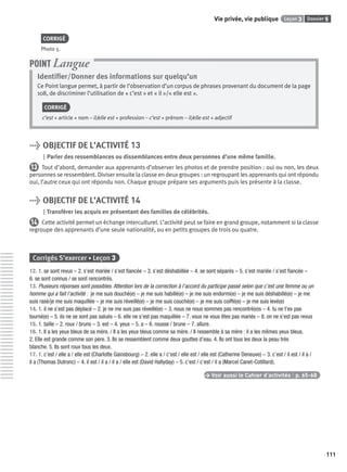 Dossier 5Leçon 3Vie privée, vie publique
111
CORRIGÉ
Photo 5.
Identiﬁer/Donner des informations sur quelqu’un
Ce Point langue permet, à partir de l’observation d’un corpus de phrases provenant du document de la page
108, de discriminer l’utilisation de « c’est » et « il »/« elle est ».
CORRIGÉ
c’est + article + nom – il/elle est + profession – c’est + prénom – il/elle est + adjectif
POINT Langue
> OBJECTIF DE L’ACTIVITÉ 13
Parler des ressemblances ou dissemblances entre deux personnes d’une même famille.
13 Tout d’abord, demander aux apprenants d’observer les photos et de prendre position : oui ou non, les deux
personnes se ressemblent. Diviser ensuite la classe en deux groupes : un regroupant les apprenants qui ont répondu
oui, l’autre ceux qui ont répondu non. Chaque groupe prépare ses arguments puis les présente à la classe.
> OBJECTIF DE L’ACTIVITÉ 14
Transférer les acquis en présentant des familles de célébrités.
14 Cette activité permet un échange interculturel. L’activité peut se faire en grand groupe, notamment si la classe
regroupe des apprenants d’une seule nationalité, ou en petits groupes de trois ou quatre.
Corrigés S’exercer • Leçon 3
12. 1. se sont revus – 2. s’est mariée / s’est ﬁancée – 3. s’est déshabillée – 4. se sont séparés – 5. s’est mariée / s’est ﬁancée –
6. se sont connus / se sont rencontrés.
13. Plusieurs réponses sont possibles. Attention lors de la correction à l’accord du participe passé selon que c’est une femme ou un
homme qui a fait l’activité : je me suis douché(e) – je me suis habillé(e) – je me suis endormi(e) – je me suis déshabillé(e) – je me
suis rasé/je me suis maquillée – je me suis réveillé(e) – je me suis couché(e) – je me suis coiffé(e) – je me suis levé(e)
14. 1. il ne s’est pas déplacé – 2. je ne me suis pas réveillé(e) – 3. nous ne nous sommes pas rencontré(e)s – 4. tu ne t’es pas
tourné(e) – 5. ils ne se sont pas salués – 6. elle ne s’est pas maquillée – 7. vous ne vous êtes pas mariés – 8. on ne s’est pas revus
15. 1. taille – 2. roux / bruns – 3. est – 4. yeux – 5. a – 6. rousse / brune – 7. allure.
16. 1. Il a les yeux bleus de sa mère. / Il a les yeux bleus comme sa mère. / Il ressemble à sa mère : il a les mêmes yeux bleus.
2. Elle est grande comme son père. 3. Ils se ressemblent comme deux gouttes d’eau. 4. Ils ont tous les deux la peau très
blanche. 5. Ils sont roux tous les deux.
17. 1. c’est / elle a / elle est (Charlotte Gainsbourg) – 2. elle a / c’est / elle est / elle est (Catherine Deneuve) – 3. c’est / il est / il a /
il a (Thomas Dutronc) – 4. il est / il a / il a / elle est (David Hallyday) – 5. c’est / c’est / il a (Marcel Canet-Cotillard).
> Voir aussi le Cahier d’activités | p. 65-68
P001-256-9782011558162.indb 111P001-256-9782011558162.indb 111 30/07/12 12:1030/07/12 12:10
 