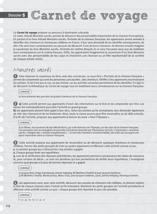 Carnet de voyageDossier 5
112
Ce Carnet de voyage propose un parcours à dominante culturelle.
Ce volet, intitulé Monstres sacrés, permet de découvrir des personnalités importantes de la chanson francophone.
En partant d’un livre intitulé Monstres sacrés, Portraits de la chanson française, les apprenants seront amenés à
identiﬁer des chanteurs et chanteuses célèbres en France. Il leur sera demandé de les identiﬁer physiquement, de
dire s’ils sont leurs contemporains ou pas puis de découvrir l’une de leurs chansons. Ils devront ensuite imaginer
la couverture du livre Monstres sacrés, Portraits du cinéma français et ce sera l’occasion pour eux de mobiliser
leurs connaissances sur le cinéma français. Enﬁn, les apprenants imagineront la couverture d’un livre Monstres
sacrés avec des personnalités de leur pays et choisiront une chanson ou un ﬁlm représentatif de la carrière
de chaque artiste choisi.
Monstres sacrés
1 Faire observer la couverture du livre, avec des caricatures. Le sous-titre « Portraits de la chanson française »
permet de comprendre qui sont les personnes caricaturées : des chanteurs. Vériﬁer si les apprenants reconnaissent
les artistes. Si tel n’est pas le cas, ne pas insister car les activités suivantes permettront de les identiﬁer. Il s’agit ici
de découvrir la thématique du Carnet de voyage tout en mobilisant leurs connaissances sur la chanson française.
CORRIGÉ
Le livre présente des portraits de grands chanteurs de la chanson française.
2 a) Cette activité permet aux apprenants d’avoir des informations sur le livre et de comprendre son titre. Les
laisser lire individuellement puis faire l’activité en grand groupe.
b) Les apprenants doivent faire appel à leur vécu. Selon les artistes qu’ils connaissent, leur demander également
de citer des chansons et de les fredonner. Ainsi, toute la classe pourra peut-être reconnaître un air déjà entendu.
À la ﬁn de l’activité, proposer aux apprenants la lecture du texte « Faire l’Olympia ».
CORRIGÉ
a) Le thème : les souvenirs de Jean-Michel Boris, qui a été directeur de l’Olympia, sur des stars de la chanson française.
Ces souvenirs sont accompagnés de portraits/caricatures dessinés par l’illustrateur Gervais. L’expression « monstres
sacrés » désigne des « artistes exceptionnels » – ce sont des chanteurs incontournables, des stars qui occupent une
place importante dans la chanson française.
3 Cette activité propose aux apprenants de reconnaître ou de découvrir quelques chanteurs et chanteuses
célèbres. Former des petits groupes de trois ou quatre apprenants et effectuer cette activité comme un jeu.
1. Le premier groupe qui a retrouvé les cinq artistes a gagné.
2. Chaque groupe émet ses hypothèses.
3. Lors de la vériﬁcation des réponses précédentes, les apprenants prennent connaissance des dates de naissance
et, pour certains de décès ; ce sont ces dernières qui leur permettront de vériﬁer leurs hypothèses. L’enseignant
annonce quel groupe a le plus de bonnes réponses et a gagné.
CORRIGÉ
1) Jacques Brel, Serge Gainsbourg, Johnny Hallyday, M (Mathieu Chedid) et Jean-Jacques Goldman.
3) M (Mathieu Chedid), Michel Jonasz, Manu Chao, Jean-Jacques Goldman, Zazie, Johnny Hallyday, Véronique Sanson.
4 Les apprenants vont, avec cette activité, découvrir des extraits de chansons très célèbres. Ils doivent repérer
le titre de chaque chanson dans l’extrait qu’ils entendent. Maintenir les petits groupes de l’activité précédente et
effectuer cette activité comme un quiz : chaque groupe doit répondre le plus vite possible.
CORRIGÉ
f – e – g – h – b – c – a – d
P001-256-9782011558162.indb 112P001-256-9782011558162.indb 112 30/07/12 12:1030/07/12 12:10
 
