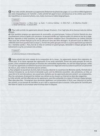 Carnet de voyage Dossier 5
113
5 Pour cette activité, demander aux apprenants d’observer les photos des pages 110-111 et de se référer également
aux dates biographiques de l’activité 3. Cette activité fait appel à leurs connaissances et les amène aussi à faire
des hypothèses en associant photos, voix, styles musicaux et dates biographiques.
CORRIGÉ
f. Georges Brassens – e. Manu Chao – g. Zazie – h. Johnny Halliday – b. Édith Piaf – c. M (Mathieu Chedid) –
a. Serge Gainsbourg – d. Jacques Brel.
6 Pour cette activité, les apprenants doivent changer d’univers : il ne s’agit plus de la chanson mais du cinéma
français.
a) Cette question propose aux apprenants de reconnaître, en grand groupe, l’acteur et l’actrice français les plus
mondialement connus d’après une caricature. Ils peuvent vériﬁer leur réponse grâce à la photo en bas de la page.
b) Pour répondre à cette question, les apprenants doivent mobiliser leurs connaissances du cinéma français
mais aussi des artistes français qu’ils ont pu découvrir dans des ﬁlms étrangers. Ils peuvent aussi se référer aux
célébrités dont il est question dans la leçon 3. Former des petits groupes de trois ou quatre apprenants qui listeront
les « monstres sacrés ». Puis, lors de la mise en commun en grand groupe, demander à chaque groupe de dire
brièvement ce qu’ils connaissent des artistes.
CORRIGÉ
a) Catherine Deneuve et Gérard Depardieu.
7 Cette activité doit tenir compte de la composition de la classe : les apprenants doivent être originaires du
même pays. Si la classe regroupe des apprenants d’une seule nationalité, former des petits groupes de trois ou
quatre, sinon composer des groupes en fonction des nationalités représentées. Au sein de chaque groupe, veiller
à ce que les apprenants se mettent d’accord en discutant et en négociant entre eux selon le point de vue personnel
de chacun, pour choisir le domaine puis les artistes.
1. Pour préparer la couverture du livre, faire à nouveau observer la couverture de Monstres sacrés, Portraits de la
chanson française (p. 110 du livre) et demander quels sont les éléments essentiels : des caricatures, un titre, un
sous-titre et le nom des auteurs. Les couvertures réalisées par les apprenants devront contenir ces composantes.
Pour les caricatures, ils peuvent les réaliser eux-mêmes ou les trouver sur Internet ou dans des magazines.
2. Cette activité, une fois effectuée par les apprenants, peut être présentée à la classe à l’oral par chaque groupe.
Pour aller plus loin : l’enseignant peut demander également une présentation à l’écrit, avec rédaction du portait
des artistes, ce qui permet de transférer ce qui a été vu auparavant dans le dossier. Cette partie de l’activité peut
être faite en classe ou à la maison selon le temps dont on dispose.
P001-256-9782011558162.indb 113P001-256-9782011558162.indb 113 30/07/12 12:1030/07/12 12:10
 