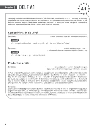 Dossier 5
114
DELF A1
Cette page permet aux apprenants de continuer à s’entraîner aux activités de type DELF A1. Cette page du dossier 5
propose deux activités : une pour évaluer les compétences en compréhension orale (écouter une enquête et une
émission de radio). Ensuite, la deuxième permet de s’entraîner à la production écrite. Il s’agit de compléter un
formulaire pour répondre à une annonce puis d’écrire un mail d’invitation.
Compréhension de l’oral
Exercice 1 : 1,5 point par réponse correcte (3 points pour la question 7)
CORRIGÉ
1. b – 2. enquêteur / journaliste – 3. août – 4. en ville – 5. b – 6. c – 7. en Italie et au Portugal
Exercice 2 : 2 points pour les réponses 1, 3 et 5 ;
4 points pour la réponse 2 et 1,5 point pour les réponses 4 et 6
CORRIGÉ
1. b – 2. b et g – 3. b – 4. 2 – 5. a – 6. Le tour du monde
Production écrite
Exercice 1 : 0,5 point pour les 8 premiers champs à renseigner,
6 pour la brève description (2 points par information recevable)
Il s’agit ici de vériﬁer, dans un premier temps, si les apprenants peuvent compléter un formulaire de manière
adéquate : ainsi, pour le sexe, ils peuvent indiquer « homme » ou « femme » ou encore « masculin » ou « féminin » ;
l’âge doit être composé d’un chiffre suivi de « ans » ; le numéro de téléphone doit comporter 10 chiffres et commencer
par 01, 02, 03, 04, 05 ou 09 pour le numéro de domicile ou bien 06 ou 07 pour le portable (voir p. 32 du manuel).
Pour la deuxième partie du formulaire (Brève description) les apprenants écrivent trois phrases pour se décrire
physiquement. Par exemple : J’ai les yeux marron. – Je suis blond. – Je suis de taille moyenne.
Exercice 2 :
La production écrite doit prendre la forme d’un mail avec formules d’appel et de prise de congé informelles puisqu’il
s’agit d’écrire à des amis. Les informations qui doivent apparaître dans le texte sont les suivantes : l’occasion pour
laquelle cette fête est organisée (anniversaire, crémaillère, diplôme…), le lieu où se tiendra cette fête (domicile,
bar…) et quand (jour et heure) ainsi qu’une demande de conﬁrmation.
A1
P001-256-9782011558162.indb 114P001-256-9782011558162.indb 114 30/07/12 12:1030/07/12 12:10
 