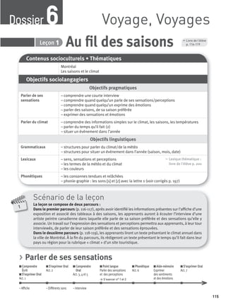 115
6 Au ﬁl des saisonsLeçon 1
Contenus socioculturels • Thématiques
Montréal
Les saisons et le climat
Objectifs sociolangagiers
Objectifs pragmatiques
Parler de ses
sensations
– comprendre une courte interview
– comprendre quand quelqu’un parle de ses sensations/perceptions
– comprendre quand quelqu’un exprime des émotions
– parler des saisons, de sa saison préférée
– exprimer des sensations et émotions
Parler du climat – comprendre des informations simples sur le climat, les saisons, les températures
– parler du temps qu’il fait (2)
– situer un événement dans l’année
Objectifs linguistiques
Grammaticaux – structures pour parler du climat/de la météo
– structures pour situer un événement dans l’année (saison, mois, date)
Lexicaux – sens, sensations et perceptions
– les termes de la météo et du climat
– les couleurs
, Lexique thématique :
livre de l'élève p. 200
Phonétiques – les consonnes tendues et relâchées
– phonie-graphie : les sons [s] et [z] avec la lettre s (voir corrigés p. 197)
Scénario de la leçon
La leçon se compose de deux parcours :
Dans le premier parcours (p. 116-117), après avoir identiﬁé les informations présentes sur l’afﬁche d’une
exposition et associé des tableaux à des saisons, les apprenants auront à écouter l’interview d’une
artiste peintre canadienne dans laquelle elle parle de sa saison préférée et des sensations qu’elle y
associe. Un travail sur l’expression des sensations et perceptions permettra aux apprenants, à leur tour
interviewés, de parler de leur saison préférée et des sensations éprouvées.
Dans le deuxième parcours (p. 118-119), les apprenants liront un texte présentant le climat annuel dans
la ville de Montréal. À la ﬁn du parcours, ils rédigeront un texte présentant le temps qu’il fait dans leur
pays ou région pour la rubrique « climat » d’un site touristique.
1
Voyage, VoyagesDossier6
, Livre de l’élève
p. 116-119
> Parler de ses sensations
Comprendre
Écrit
S’exprimer Oral
Act. 1
S’exprimer Oral
Act. 2
Comprendre
Oral
Act. 3, 4 et 5
Point langue
Parler des sensations
et des perceptions
> S’exercer n° 1 et 2
Phonétique
Act. 6
Aide-mémoire
Exprimer
des sentiments
et des émotions
S’exprimer Oral
Act. 7
– Afﬁche – Différents sons – Interview
P001-256-9782011558162.indb 115P001-256-9782011558162.indb 115 30/07/12 12:1030/07/12 12:10
 