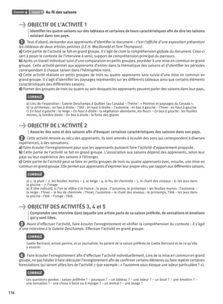 Dossier 6 Leçon 1 Au ﬁl des saisons
116
> OBJECTIF DE L’ACTIVITÉ 1
Identiﬁer les quatre saisons sur des tableaux et certaines de leurs caractéristiques aﬁn de dire les saisons
existant dans son pays.
1 Tout d’abord, demander aux apprenants d’identiﬁer le document : c’est l’afﬁche d’une exposition présentant
les tableaux de deux artistes peintres (J.E.H. MacDonald et Tom Thompson).
a) Cette partie de l’activité se fait en grand groupe. Il s’agit de clore la compréhension globale du document. Celui-ci
sert à poser le contexte de l’interview à venir, support de compréhension principal du parcours.
b) Après un travail individuel suivi d’une comparaison en petits groupes, procéder à une mise en commun en grand
groupe. Cette activité permet aux apprenants d’entrer dans la thématique des saisons et d’identiﬁer les périodes
correspondant à chaque saison dans l’hémisphère nord.
c) Cette activité réalisée en petits groupes de trois ou quatre apprenants sera suivie d’une mise en commun en
grand groupe. Il s’agit d’identiﬁer les paysages représentés sur les différents tableaux ainsi que certains éléments
caractéristiques des différentes saisons.
d) Former des groupes de trois ou quatre au sein desquels les apprenants peuvent parler des saisons dans leur pays.
CORRIGÉ
a) Lieu de l’exposition : Galerie Deschamps à Québec (au Canada) – Thème : « Peintres et paysages du Canada ».
b) Le printemps : en bas à droite – l’été : en haut à droite – l’automne : en bas à gauche – l’hiver : en haut à gauche.
c) En haut à gauche : la neige – En haut à droite : la végétation abondante, les ﬂeurs – En bas à gauche : les feuilles
mortes, la lumière dorée – En bas à droite : la fonte des glaces
> OBJECTIF DE L’ACTIVITÉ 2
Associer des sons et des saisons aﬁn d’évoquer certaines caractéristiques des saisons dans son pays.
2 Cette activité renvoie au vécu des apprenants. Ils sont amenés à écouter des sons qui correspondent à diverses
expériences, à des sensations.
a) Faire écouter l’enregistrement pour que les apprenants puissent faire l’activité d’appariement proposée.
b) Cette partie de l’activité se fait en grand groupe. L’association aux saisons dépend des apprenants, selon leur
pays ou leur expérience des saisons à l’étranger.
c) Cette partie de l’activité peut se faire en petits groupes de trois ou quatre apprenants avec, ensuite, une mise en
commun en grand groupe. Elle permet aux apprenants d’exprimer leur propre vécu par rapport aux différentes saisons.
CORRIGÉ
a) 1. la pluie – 2. les feuilles mortes – 3. la neige – 4. le feu de cheminée – 5. le chant des oiseaux – 6. les jeux dans
la piscine – 7. l’orage
b) À titre indicatif, si l’on se réfère à la France : la pluie : l’automne, le printemps – les feuilles mortes : l’automne –
la neige : l’hiver – le feu de cheminée : l’hiver, l’automne – le chant des oiseaux : le printemps, l’été – les jeux dans
la piscine : l’été – l’orage : l’été.
> OBJECTIF DES ACTIVITÉS 3, 4 et 5
Comprendre une interview dans laquelle une artiste parle de sa saison préférée, de sensations et émotions
qui y sont liées.
3 Avant d’effectuer l’activité, faire écouter l’enregistrement et vériﬁer la compréhension du contexte : il s’agit
d’une interview à la Galerie Deschamps. Effectuer l’activité en grand groupe.
CORRIGÉ
Gaëlle Bertrand, artiste peintre, et un journaliste. Ils parlent de la saison préférée de Gaëlle Bertrand et de ce qu’elle
y associe.
4 Faire écouter l’enregistrement aﬁn d’effectuer l’activité individuellement. Lors de la mise en commun en grand
groupe, ne pas hésiter à faire réécouter l’enregistrement aﬁn de conﬁrmer certains éléments ou faire repérer certaines
formulations qui seront utiles lors de l’activité 7 (par exemple : « l’automne vous évoque une odeur particulière ? »).
CORRIGÉ
Les questions posées : saison préférée ? – pourquoi ? – un tableau ? – une odeur ? – un bruit ? – une émotion ? –
une sensation ? – une chose à boire ou à manger ? – un animal ? – une image ?
P001-256-9782011558162.indb 116P001-256-9782011558162.indb 116 30/07/12 12:1030/07/12 12:10
 
