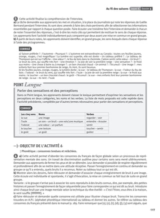 Dossier 6Leçon 1Au ﬁl des saisons
117
5 Cette activité ﬁnalise la compréhension de l’interview.
a) La tâche demandée aux apprenants les met en situation, à la place du journaliste qui note les réponses de Gaëlle
Bertrand pendant l’interview. Ils sont donc amenés à faire des choix pertinents aﬁn de sélectionner les informations
essentielles par rapport à chaque question posée. Faire écouter une troisième fois l’interview et demander à chacun
de noter l’essentiel des réponses, c’est-à-dire les mots-clés qui permettent de restituer le sens de chaque réponse.
Les apprenants font l’activité individuellement puis comparent par deux avant une mise en commun en grand groupe.
b) À partir de leurs notes, les apprenants doivent identiﬁer, en grand groupe, les sens évoqués dans chaque réponse
à l’aide des pictogrammes.
CORRIGÉ
a) Saison préférée ? : l’automne – Pourquoi ? : L’automne est extraordinaire au Canada : toutes ces feuilles jaunes,
orange, rouges, c’est magniﬁque ! La lumière est superbe, elle est dorée – Un tableau préféré ? : Le tableau de
Thompson qui est sur l’afﬁche – Une odeur ? : le feu de bois dans la cheminée, j’adore sentir cette odeur – Un bruit ? :
Le bruit du vent, qui soufﬂe très fort – Une émotion ? : la joie de voir la première neige – Une sensation ? : le froid
aux mains – Une chose à boire ou à manger ? : un bon chocolat chaud – Un animal ? : l’écureuil – Une image ? : mes
enfants font leur premier bonhomme de neige, ils rient, ils sont heureux.
b) les feuilles jaunes, orange, rouges, la lumière dorée : la vue – le tableau de Thompson : la vue – l’odeur du feu de
bois : l’odorat – le bruit du vent, qui soufﬂe très fort : l’ouïe – la joie de voir la première neige : la vue – le froid aux
mains : le toucher – un bon chocolat chaud : le goût – l’écureuil : la vue – mes enfants font leur premier bonhomme
de neige : la vue – ils rient : l’ouïe
Parler des sensations et des perceptions
Dans ce Point langue, les apprenants doivent classer le lexique permettant d’exprimer les sensations et les
perceptions en deux catégories, les noms et les verbes. La liste de mots proposés est celle repérée dans
l’activité précédente, complétée par d’autres termes nécessaires pour parler des sensations et perceptions.
CORRIGÉ
Les cinq sens Noms Verbes
la vue une image regarder – voir
l’ouïe un son – un bruit – une voix/une musique entendre – écouter
l’odorat une odeur – un parfum sentir
le toucher une texture toucher – sentir
le goût un goût goûter
POINT Langue
> OBJECTIF DE L’ACTIVITÉ 6
Phonétique : consonnes tendues et relâchées.
6 a) Cette activité permet d’aborder les consonnes du français de façon globale selon un processus de repré-
sentation mentale des sons. Un travail de discrimination auditive pour certains sons sera mené ultérieurement.
Demander aux apprenants de fermer les yeux et de se détendre. Leur demander si possible de respirer régulièrement
et profondément aﬁn de se mettre dans une attitude réceptive. Passer l’enregistrement en continu et demander au
groupe ce qu’il a entendu, quels bruits il a reconnus. Noter au tableau tout ce qui est dit.
b) Montrer alors les dessins, faire réécouter et demander d’associer chaque enregistrement de bruit à une image.
Cette écoute est individuelle et spontanée, il s’agit d’évocation, la mise en commun se fait tout de suite en grand
groupe.
Variante : si le groupe n’arrive pas à associer les sons reproduits à des bruits connus, dire, par exemple, des petites
histoires et passer l’enregistrement de façon séquentielle pour faire correspondre ce qui est dit au bruit. Introduire
ainsi chaque bruit par une image mentale selon la technique du rêve éveillé : « C’est l’hiver, vous êtes à la maison,
le vent soufﬂe [fffffffffff]. »
c) Faire réécouter et demander quelle consonne est utilisée pour illustrer chaque bruit. Transcrire les consonnes
trouvées en A.P.I. (alphabet phonétique international) au tableau et donner les autres. Se référer au tableau des
consonnes du français présenté dans le manuel p. 189. Faire remarquer que [s], [z], [t], [d], [ʃ], [ ] sont aiguës, que
P001-256-9782011558162.indb 117P001-256-9782011558162.indb 117 30/07/12 12:1030/07/12 12:10
 