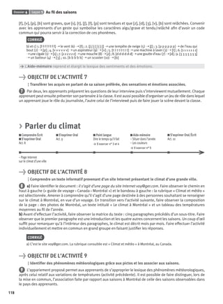 Dossier 6 Leçon 1 Au ﬁl des saisons
118
[f], [v], [p], [b] sont graves, que [s], [t], [ʃ], [f], [p] sont tendues et que [z], [d], [ ], [v], [b] sont relâchées. Convenir
avec les apprenants d’un geste qui symbolise les caractères aigu/grave et tendu/relâché aﬁn d’avoir un code
commun qui pourra servir à la correction de ces phonèmes.
CORRIGÉ
b) et c) 1. [f f f f f f f f] ➝ le vent (6) ➝ [f] ; 2. [ʃ ʃ ʃ ʃ ʃ ʃ ʃ ʃ] ➝ une tempête de neige (5) ➝ [ʃ] ; 3. [p p p p p p] ➝ de l’eau qui
bout (2) ➝ [p] ; 4. [v v v v v v] ➝ un aspirateur (9) ➝ [v] ; 5. [t t t t t t t t] ➝ une machine à laver (3) ➝ [t] ; 6. [s s s s s s s]
➝unecigale(1)➝[s] ;7.[z z z z z z] ➝unemouche(8)➝[z] ;8.[d d d d d d] ➝unegoutted’eau(7)➝[d] ;9. [ ]
➝ un batteur (4) ➝ [ ] ; 10. [b b b b b] ➝ un scooter (10) ➝ [b]
> L’Aide-mémoire reprend et élargit le lexique des sentiments et des émotions.
> OBJECTIF DE L’ACTIVITÉ 7
Transférer les acquis en parlant de sa saison préférée, des sensations et émotions associées.
7 Par deux, les apprenants préparent les questions de leur interview puis s’interviewent mutuellement. Chaque
apprenant peut ensuite présenter son partenaire à la classe. Il est aussi possible d’organiser un jeu de rôle dans lequel
un apprenant joue le rôle du journaliste, l’autre celui de l’interviewé puis de faire jouer la scène devant la classe.
> Parler du climat
Comprendre Écrit
S’exprimer Oral
Act. 8
S’exprimer Oral
Act. 9
Point langue
Dire le temps qu’il fait
> S’exercer n° 3 et 4
Aide-mémoire
– Situer dans l’année
– Les couleurs
> S’exercer n° 5
S’exprimer Oral/Écrit
Act. 10
– Page Internet
sur le climat d’une ville
> OBJECTIF DE L’ACTIVITÉ 8
Comprendre un texte informatif provenant d’un site Internet présentant le climat d’une grande ville.
8 a) Faire identiﬁer le document : il s’agit d’une page du site Internet voy@ger.com. Faire observer le chemin en
haut à gauche (« guide de voyage › Canada › Montréal ») et le bandeau à gauche : la rubrique « Climat et météo »
est sélectionnée. Amener à comprendre qu’il s’agit d’une page destinée à des personnes souhaitant se renseigner
sur le climat à Montréal, en vue d’un voyage. En transition vers l’activité suivante, faire observer la composition
de la page : des photos de Montréal, un texte intitulé « Le climat à Montréal » et un tableau des températures
moyennes au ﬁl de l’année.
b) Avant d’effectuer l’activité, faire observer la matrice du texte : cinq paragraphes précédés d’un sous-titre. Faire
observer que le premier paragraphe est une introduction et les quatre autres concernent les saisons. Un coup d’œil
sufﬁt pour remarquer qu’à l’intérieur des paragraphes, le climat est décrit mois par mois. Faire effectuer l’activité
individuellement et mettre en commun en grand groupe en faisant justiﬁer les réponses.
CORRIGÉ
a) C’est le site voy@ger.com. La rubrique consultée est « Climat et météo » à Montréal, au Canada.
> OBJECTIF DE L’ACTIVITÉ 9
Identiﬁer des phénomènes météorologiques grâce aux pictos et les associer aux saisons.
9 L’appariement proposé permet aux apprenants de s’approprier le lexique des phénomènes météorologiques,
après celui relatif aux variations de températures (activité précédente). Il est possible de faire distinguer, lors de
la mise en commun, l’association faite par rapport aux saisons à Montréal de celle des saisons observables dans
le pays des apprenants.
P001-256-9782011558162.indb 118P001-256-9782011558162.indb 118 30/07/12 12:1030/07/12 12:10
 
