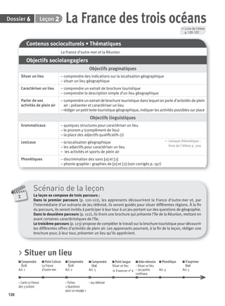 Dossier Leçon
120
26 La France des trois océans
Contenus socioculturels • Thématiques
La France d’outre-mer et la Réunion
Objectifs sociolangagiers
Objectifs pragmatiques
Situer un lieu – comprendre des indications sur la localisation géographique
– situer un lieu géographique
Caractériser un lieu – comprendre un extrait de brochure touristique
– comprendre la description simple d’un lieu géographique
Parler de ses
activités de plein air
– comprendre un extrait de brochure touristique dans lequel on parle d’activités de plein
air : présenter et caractériser un lieu
– rédiger un petit texte touristique géographique, indiquer les activités possibles sur place
Objectifs linguistiques
Grammaticaux – quelques structures pour caractériser un lieu
– le pronom y (complément de lieu)
– la place des adjectifs qualiﬁcatifs (1)
Lexicaux – la localisation géographique
– les adjectifs pour caractériser un lieu
– les activités et sports de plein air
, Lexique thématique :
livre de l'élève p. 200
Phonétiques – discrimination des sons [o] et [ɔ]
– phonie-graphie : graphies de [o] et [ɔ] (voir corrigés p. 197)
Scénario de la leçon
La leçon se compose de trois parcours :
Dans le premier parcours (p. 120-121), les apprenants découvriront la France d’outre-mer et, par
l’intermédiaire d’un scénario de jeu télévisé, ils seront guidés pour situer différentes régions. À la ﬁn
du parcours, ils seront invités à participer à leur tour à un jeu portant sur des questions de géographie.
Dans le deuxième parcours (p. 122), ils liront une brochure qui présente l’île de la Réunion, mettant en
avant certaines caractéristiques de l’île.
Le troisième parcours (p. 123) propose de compléter le travail sur la brochure touristique pour découvrir
les différentes offres d’activités de plein air. Les apprenants pourront, à la ﬁn de la leçon, rédiger une
brochure pour, à leur tour, présenter un lieu qu’ils apprécient.
2
, Livre de l’élève
p. 120-123
> Situer un lieu
Comprendre
Écrit
Act. 1
Point Culture
La France
d’outre-mer
Comprendre
Écrit
Act. 2
Comprendre
Oral
Act. 3
Point langue
Situer un lieu
> S’exercer n° 6
Aide-mémoire
– Situer un lieu
– Les points
cardinaux
Phonétique
Act. 4
S’exprimer
Oral
Act. 5
– Carte La France – Fiches – Jeu télévisé
des 3 océans « Questions
pour un voyage »
P001-256-9782011558162.indb 120P001-256-9782011558162.indb 120 30/07/12 12:1030/07/12 12:10
 