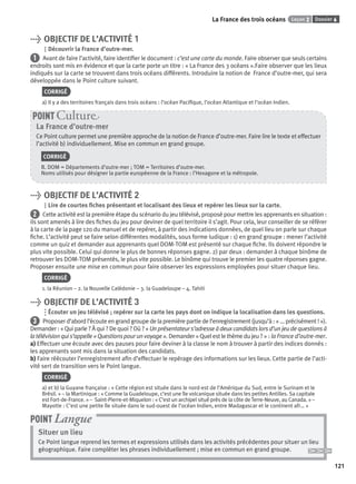 Dossier 6Leçon 2La France des trois océans
121121
> OBJECTIF DE L’ACTIVITÉ 1
Découvrir la France d’outre-mer.
1 Avant de faire l’activité, faire identiﬁer le document : c’est une carte du monde. Faire observer que seuls certains
endroits sont mis en évidence et que la carte porte un titre : « La France des 3 océans ».Faire observer que les lieux
indiqués sur la carte se trouvent dans trois océans différents. Introduire la notion de France d’outre-mer, qui sera
développée dans le Point culture suivant.
CORRIGÉ
a) Il y a des territoires français dans trois océans : l’océan Paciﬁque, l’océan Atlantique et l’océan Indien.
La France d’outre-mer
Ce Point culture permet une première approche de la notion de France d’outre-mer. Faire lire le texte et effectuer
l’activité b) individuellement. Mise en commun en grand groupe.
CORRIGÉ
B. DOM = Départements d’outre-mer ; TOM = Territoires d’outre-mer.
Noms utilisés pour désigner la partie européenne de la France : l’Hexagone et la métropole.
POINT Cultur
> OBJECTIF DE L’ACTIVITÉ 2
Lire de courtes ﬁches présentant et localisant des lieux et repérer les lieux sur la carte.
2 Cette activité est la première étape du scénario du jeu télévisé, proposé pour mettre les apprenants en situation :
ils sont amenés à lire des ﬁches du jeu pour deviner de quel territoire il s’agit. Pour cela, leur conseiller de se référer
à la carte de la page 120 du manuel et de repérer, à partir des indications données, de quel lieu on parle sur chaque
ﬁche. L’activité peut se faire selon différentes modalités, sous forme ludique : 1) en grand groupe : mener l’activité
comme un quiz et demander aux apprenants quel DOM-TOM est présenté sur chaque ﬁche. Ils doivent répondre le
plus vite possible. Celui qui donne le plus de bonnes réponses gagne. 2) par deux : demander à chaque binôme de
retrouver les DOM-TOM présentés, le plus vite possible. Le binôme qui trouve le premier les quatre réponses gagne.
Proposer ensuite une mise en commun pour faire observer les expressions employées pour situer chaque lieu.
CORRIGÉ
1. la Réunion – 2. la Nouvelle Calédonie – 3. la Guadeloupe – 4. Tahiti
> OBJECTIF DE L’ACTIVITÉ 3
Écouter un jeu télévisé ; repérer sur la carte les pays dont on indique la localisation dans les questions.
3 Proposer d’abord l’écoute en grand groupe de la première partie de l’enregistrement (jusqu’à : « ... précisément ! »).
Demander : « Qui parle ? À qui ? De quoi ? Où ? » Un présentateur s’adresse à deux candidats lors d’un jeu de questions à
latélévisionquis’appelle«Questionspourunvoyage». Demander«Quelestlethèmedujeu? » : la France d’outre-mer.
a) Effectuer une écoute avec des pauses pour faire deviner à la classe le nom à trouver à partir des indices donnés :
les apprenants sont mis dans la situation des candidats.
b) Faire réécouter l’enregistrement aﬁn d’effectuer le repérage des informations sur les lieux. Cette partie de l’acti-
vité sert de transition vers le Point langue.
CORRIGÉ
a) et b) la Guyane française : « Cette région est située dans le nord-est de l’Amérique du Sud, entre le Surinam et le
Brésil. » – la Martinique : « Comme la Guadeloupe, c’est une île volcanique située dans les petites Antilles. Sa capitale
est Fort-de-France. » – Saint-Pierre-et-Miquelon : « C’est un archipel situé près de la côte de Terre-Neuve, au Canada. » –
Mayotte : C’est une petite île située dans le sud-ouest de l’océan Indien, entre Madagascar et le continent afr… »
Situer un lieu
Ce Point langue reprend les termes et expressions utilisés dans les activités précédentes pour situer un lieu
géographique. Faire compléter les phrases individuellement ; mise en commun en grand groupe.
POINT Langue
P001-256-9782011558162.indb 121P001-256-9782011558162.indb 121 30/07/12 12:1030/07/12 12:10
 