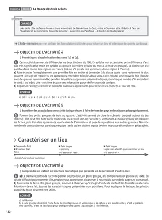 Dossier 6 Leçon 2 La France des trois océans
122
CORRIGÉ
près de la côte de Terre-Neuve – dans le nord-est de l’Amérique du Sud, entre le Surinam et le Brésil – à l’est de
l’Australie et au nord de la Nouvelle-Zélande – au centre du Paciﬁque – à 800 km de Madagascar
> L’Aide-mémoire permet de ﬁxer les formulations utilisées pour situer un lieu et le lexique des points cardinaux.
> OBJECTIF DE L’ACTIVITÉ 4
Phonétique : discrimination des sons [o][o] et [ɔ][ɔ].
4 Cette activité permet de différencier les deux timbres du /O/. En syllabe non accentuée, cette différence n’est
pas très signiﬁcative mais en syllabe accentuée (dernière syllabe du mot à la ﬁn d’un groupe), la distinction est
audible dans toutes les régions de France (même s’il existe des variations d’une région à l’autre).
a) Faire écouter l’enregistrement une première fois en entier et demander à la classe quels sons reviennent le plus
souvent : il s’agit de repérer si les apprenants entendent bien les deux sons. Faire écouter une nouvelle fois (écoute
avec des pauses recommandée) pendant laquelle les apprenants devront indiquer pour chaque numéro s’ils entendent
le son [ɔ] ou le [o]. Une troisième écoute sera nécessaire pour vériﬁer avant de corriger.
b) Repasser l’enregistrement et solliciter quelques apprenants pour répéter les énoncés à tour de rôle.
CORRIGÉ
a) [ɔ] = 1 ; 3 ; 4 ; 5 ; 6 ; 9 ; 12 – [o] = 2 ; 7 ; 8 ; 10 ; 11.
> OBJECTIF DE L’ACTIVITÉ 5
Transférerlesacquisdansuneactivitéludiquevisantàfairedevinerdespaysenlessituantgéographiquement.
5 Former des petits groupes de trois ou quatre. L’activité permet de clore le scénario proposé autour du jeu
télévisé ; elle peut être faite sur le modèle du jeu écouté lors de l’activité 3. Demander à chaque groupe de préparer
les ﬁches, puis l’un des apprenants joue le rôle de l’animateur et pose les questions aux autres groupes. Noter le
nombre de points obtenus par chaque équipe : celle qui en obtient le plus devient le groupe champion en géographie.
> Caractériser un lieu
Comprendre Écrit
S’exprimer Oral
Act. 6
Point langue
Le pronom y
> S’exercer n° 7 et 8
Point langue
La place des adjectifs pour caractériser un lieu
> S’exercer n° 9
– Extrait d’une brochure touristique
> OBJECTIF DE L’ACTIVITÉ 6
Comprendre un extrait de brochure touristique qui présente un département d’outre-mer.
6 a) La première partie de l’activité permet de procéder, en grand groupe, à la compréhension globale du texte. En
cas de difﬁculté pour nommer l’île, proposer aux apprenants d’observer à nouveau la carte de la page 120 du manuel.
b) Faire relire le texte. En grand groupe, amener à observer qu’il s’agit d’un texte incitant les touristes à aller à la
Réunion – de ce fait, toutes les caractéristiques présentées sont positives. Pour expliquer le lexique, les photos
autour du texte peuvent être utiles.
CORRIGÉ
a) la Réunion
b) 1. une grande diversité / une belle île montagneuse et volcanique / la nature y est exubérante / c’est le paradis
des sportifs / c’est le lieu idéal pour pratiquer des sports aquatiques / l’île intense.
P001-256-9782011558162.indb 122P001-256-9782011558162.indb 122 30/07/12 12:1030/07/12 12:10
 