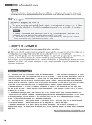 Dossier 6 Leçon 2 La France des trois océans
124
CORRIGÉ
1. Ils ont choisi l’option « Dans les airs » (ils découvrent la Réunion en hélicoptère). 2. Les touristes remarquent la
beauté de la nature de l’île, les paysages magniﬁques, en particulier le volcan le Piton de la Fournaise qui est en activité.
Les activités et sports de plein air
Le Point langue permet aux apprenants de ﬁxer les activités et sports de plein air rencontrés lors de l’étape
de compréhension précédente et d’enrichir le corpus à partir de ce qu’ils sont susceptibles de connaître.
CORRIGÉ
a) Sur terre : la randonnée, le VTT, l’équitation – dans les airs : le vol en hélicoptère – dans l’eau : le ski
nautique, le canyoning, la plongée sous-marine, la voile, le surf, le canoë kayak
b) À titre indicatif : sur terre : le quad, la moto cross, le char à voile – dans les airs : le deltaplane, le parapente,
l’ULM, le parachutisme – dans l’eau : le rafting, la planche à voile
POINT Langue
> OBJECTIF DE L’ACTIVITÉ 10
Transférer les acquis en rédigeant une page de brochure touristique.
10 Dans cette activité, les apprenants vont, en petits groupes, écrire une page de brochure touristique sur un
endroit qu’ils choisissent puis la présenter à la classe qui doit deviner de quel endroit il s’agit.
1. Former des petits groupes pour réaliser l’activité. Préciser aux apprenants que, pour que la présentation soit
complète, ils doivent situer la région, la caractériser et dire quelles activités peuvent y être faites.
2. Chaque petit groupe présente son travail à la classe qui doit deviner de quel lieu il s’agit. Après la lecture des
différentes brochures, il est possible d’imaginer un vote : chaque apprenant dit quelle destination est la plus
séduisante et pourquoi.
Corrigés S’exercer • Leçon 2
6. 1. L’Australie se trouve dans l’océan Indien, à l’ouest de la Nouvelle-Zélande. 2. La Suisse se trouve à l’Est de la France, au sud de
l’Allemagne, au nord de l’Italie. 3. Le Groenland se trouve au nord-est du Canada. 4. Le détroit de Gibraltar se trouve entre l’Europe et
l’Afrique, entre l’Atlantique et la Méditerranée. 5. La Sicile se trouve dans la mer Méditerranée, au nord de/près de Malte. 6. Cuba se
trouve au sud-est des États-Unis, au nord de la Jamaïque, dans la mer des Caraïbes. 7. Madagascar se trouve dans l’océan Indien,
à 800 km de l’Île de la Réunion. 8. L’Islande se trouve au nord-ouest de la Scandinavie. 9. La mer Noire se trouve au sud de l’Ukraine,
au nord de la Turquie, au sud-ouest de la Russie. 10. L’Irlande se trouve à l’ouest de l’Angleterre, dans l’océan Atlantique.
7. Exemples de réponses : 1. sur la mer – 2. en Alaska, au Groenland, en Sibérie – 3. dans le désert – 4. dans mon village, dans
mon pays, au bord de la mer – 5. dans la mer, dans la rivière, dans l’aquarium – 6. à la montagne – 7. dans le ciel – 8. en Espagne,
au Mexique, au Chili, à Cuba
8. 1. Ma femme est en Bretagne et elle y reste jusqu’au 15 août. 2. Nous aimons la ville de Cannes au moment du Festival : nous
y croisons beaucoup de célébrités. 3. En avion, il préfère voyager en classe affaires : les sièges y sont confortables. 4. Tu pars souvent
en vacances au Portugal ; tu y as de la famille ? 5. Vous rêvez de la Côte d’Azur, mais est-ce que vous avez déjà eu l’occasion
d’y aller ? 6. C’est un hôtel très sympa et nous y descendons chaque année.
9. 1. C’est un pays peuplé. 2. C’est un quartier bruyant. 3. C’est un jardin ﬂeuri. 4. C’est un petit village. 5. C’est une ville ancienne.
6. C’est une ville moderne. 7. C’est une région tropicale. 8. C’est une grande île. 9. C’est une belle région.
10. sur terre et aussi sur l’eau : le ski, le surf – avec ou sans animal : la randonnée – avec un casque : le canyoning, le VTT,
le parachutisme, le kayak – en position assise : le canyoning, le VTT, la voile, l’équitation, le kayak – en position debout : la randonnée,
le surf, le ski
> Voir aussi le Cahier d’activités | p. 73-76
P001-256-9782011558162.indb 124P001-256-9782011558162.indb 124 30/07/12 12:1030/07/12 12:10
 
