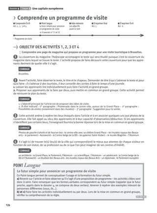 Dossier 6 Leçon 3 Une capitale européenne
126
> Comprendre un programme de visite
Comprendre Écrit
Act. 1, 2, 3 et 4
Point langue
Le futur simple pour annoncer
un programme de visite
> S’exercer n° 11 et 12
Aide-mémoire
Les adjectifs
avant le nom
S’exprimer Oral
Act. 5
S’exprimer Écrit
Act. 6
– Programme de visite
> OBJECTIF DES ACTIVITÉS 1, 2, 3 ET 4
Comprendre une page de magazine qui propose un programme pour une visite touristique à Bruxelles.
1 La couverture du magazine Thalyscope accompagne le texte qui sera étudié puisque c’est la couverture du
magazine dans lequel se trouve le texte. L’activité propose de faire découvrir cette couverture pour que les appre-
nants devinent de quelle ville il s’agit.
CORRIGÉ
Bruxelles.
2 Avant l’activité, faire observer le texte, le titre et le chapeau. Demander de dire à qui s’adresse le texte et pour
quoi faire : il s’adresse à des touristes, il leur conseille des sorties à faire le temps d’une journée.
1. Laisser les apprenants lire individuellement puis faire l’activité en grand groupe.
2. Proposer aux apprenants de la faire par deux, puis mettre en commun en grand groupe. Cette activité permet
de retrouver le plan du texte.
CORRIGÉ
1. L’objectif principal de l’article est de proposer des idées de visite.
2. À titre indicatif : 1er paragraphe : Promenade dans le centre ville, autour de la Grand Place – 2e paragraphe :
Possibilités de visites (notamment dans des musées) – 3e paragraphe : Suggestion pour la soirée.
3 Cette activité amène à repérer les lieux évoqués dans l’article et à en associer quelques-uns aux photos de la
couverture. Elle fait appel au vécu des apprenants et à leur capacité d’observation/déduction. Si les apprenants
n’identiﬁent pas certains lieux, l’enseignant fournira la bonne réponse lors de la mise en commun en grand groupe.
CORRIGÉ
Photos de gauche à droite et de haut en bas : le centre-ville avec sa célèbre Grand-Place – les musées royaux des Beaux-
arts – le parlement – Autoworld – le Centre belge de la BD – les galeries Saint-Hubert – le musée Magritte – l’Atomium
4 Il s’agit ici de trouver le(s) lieu(x) de la ville qui correspond(ent) le mieux aux attentes de chaque visiteur en
fonction de son statut, de sa profession ou de ce que l’on peut imaginer de ses centres d’intérêt.
CORRIGÉ
un architecte : la Grand-Place, le Parlement, l’Atomium – un scientiﬁque : l’Atomium – un adolescent : le Centre belge de la
BD et l’Autoworld – un étudiant des Beaux-arts : les musées royaux des Beaux-Arts – un diplomate : le Parlement européen
Le futur simple pour annoncer un programme de visite
Ce Point langue permet de conceptualiser l’usage et la formation du futur simple.
a) Revenir sur l’article et faire observer qu’il s’agit d’une proposition de programme – les activités citées sont
donc à venir. Faire remarquer que les formes verbales correspondent au futur simple (rappeler que le futur
proche, appris dans le dossier 4, se compose de deux verbes). Amener à repérer des exemples relevant de
personnes différentes (vous, ils...).
b) et c) Faire faire les activités individuellement ou par deux. Lors de la mise en commun en grand groupe,
vériﬁer la compréhension de la règle.
POINT Langue
P001-256-9782011558162.indb 126P001-256-9782011558162.indb 126 30/07/12 12:1030/07/12 12:10
 