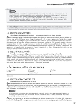 Dossier 6Leçon 3Une capitale européenne
127
CORRIGÉ
a) vous admirerez – vous aimerez – vous rencontrerez – vous aurez – vous irez – vous ne manquerez pas – les
fans […] visiteront – une promenade […] permettra – vous pourrez – les amateurs […] se dirigeront – vous dînerez
b) vous admirerez – vous aimerez – une promenade permettra – ils se dirigeront
c) Les terminaisons ons – ez – ont ; pour les verbes à l’inﬁnitif en –er et –ir, la base pour le futur est l’inﬁnitif ; pour
les verbes à l’inﬁnitif en –re, on supprime le e de l’inﬁnitif pour trouver la base du futur ; avoir : vous aurez – aller :
vous irez – pouvoir : vous pourrez – être : vous serez
> L’Aide-mémoire reprend et élargit la palette des adjectifs placés avant le nom (travail amorcé dans la leçon
> précédente). Il permet également d’observer que certains adjectifs exprimant une appréciation peuvent
> se placer avant ou après le nom, selon que celui-ci est déﬁni ou indéﬁni.
> OBJECTIF DE L’ACTIVITÉ 5
Parler de ses centres d’intérêt en termes d’activités touristiques et de loisirs culturels.
5 a) Cette activité permet à chaque apprenant de se positionner par rapport au programme de visite proposé par
le texte. Pour faciliter l’échange, former des petits groupes de trois ou quatre apprenants. Procéder à une rapide
mise en commun en grand groupe pour constater des choix communs (par exemple) et faire justiﬁer les réponses.
b) Ce jeu de rôle fait intervenir plusieurs apprenants : former des groupes de trois ou quatre. Il s’agit ici de faire
des propositions de visites ou de promenades en fonction du proﬁl des touristes (cf. activité 4). Veiller à ce que
chaque apprenant qui joue le rôle d’un touriste prépare ses demandes en explicitant ses goûts, ses attentes. Les
apprenants qui regarderont la scène pourront évaluer le jeu de rôle en disant si les propositions faites par les
employés correspondent au proﬁl des touristes.
> OBJECTIF DE L’ACTIVITÉ 6
Transférer les acquis en rédigeant un programme pour une visite touristique d’une ville.
6 Cette activité peut être faite selon différentes modalités : 1) individuellement en dehors de la classe ; 2) en petits
groupes de deux ou trois apprenants. Il s’agit de rédiger un article comme celui de la page 124. Leur demander de
choisir une ville et de penser aux différents lieux de cette ville qui seront mentionnés et conseillés dans le texte pour
une future journée. Attirer leur attention sur le fait que des touristes très différents peuvent être amenés à lire le
texte et que celui-ci doit fournir des propositions à tout type de personnes.
> Écrire une lettre de vacances
Comprendre Écrit
Act. 7 et 8
Point langue
Le pronom on
> S’exercer n° 13 et 14
Phonétique
Act. 9
– Lettre amicale
> OBJECTIF DES ACTIVITÉS 7 ET 8
Comprendre une lettre amicale de vacances.
7 1. La première partie de l’activité peut être faite en grand groupe sans faire lire la lettre dans sa totalité car il s’agit
de faire repérer les informations pertinentes pour répondre aux questions et de faire identiﬁer les différents paramètres.
2. Cette activité permet de retrouver le plan de la lettre. Elle peut être faite individuellement ou par deux, avec une
mise en commun en grand groupe.
CORRIGÉ
1. Marianne écrit à Véronique le 15 juin de Bruxelles. Elles sont amies (« ma chère Véronique » ; « bises »).
2. l’appréciation globale de la ville – les habitants de la ville – les activités (hier) – la météo – les activités (aujourd’hui
et demain) – le retour des vacances
8 Cette activité permet de vériﬁer la compréhension de certains éléments de la lettre par le biais d’une tâche
proche de la vie. Elle peut être faite par deux. Lors de la mise en commun en grand groupe, faire justiﬁer les réponses.
P001-256-9782011558162.indb 127P001-256-9782011558162.indb 127 30/07/12 12:1030/07/12 12:10
 