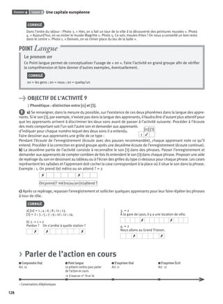 Dossier 6 Leçon 3 Une capitale européenne
128
CORRIGÉ
Dans l’ordre du séjour : Photo 3. « Hier, on a fait un tour de la ville à la découverte des peintures murales ». Photo
4. « Aujourd’hui, on va visiter le musée Magritte ». Photo 5. Ce soir, moules-frites ! On nous a conseillé un bon resto
dans le centre ». Photo 1. « Demain, on va chiner place du Jeu de la balle ».
Le pronom on
Ce Point langue permet de conceptualiser l’usage de « on ». Faire l’activité en grand groupe aﬁn de vériﬁer
la compréhension et faire donner d’autres exemples, éventuellement.
CORRIGÉ
on = les gens ; on = nous ; on = quelqu’un
POINT Langue
> OBJECTIF DE L’ACTIVITÉ 9
Phonétique : distinction entre [o][o] et [ɔ˜][ɔ˜].
9 a) Se renseigner, dans la mesure du possible, sur l’existence de ces deux phonèmes dans la langue des appre-
nants. Si le son [ɔ˜], par exemple, n’existe pas dans la langue des apprenants, il faudra être d’autant plus attentif pour
que les apprenants arrivent à discriminer les deux sons avant de passer à l’activité suivante. Procéder à l’écoute
des mots comportant soit l’un soit l’autre son et demander aux apprenants
d’indiquer pour chaque numéro lequel des deux sons il a entendu.
Faire dessiner aux apprenants une grille de ce type :
[o] [ɔ˜]
1 ✓
Pendant l’écoute de l’enregistrement (écoute avec des pauses recommandée), chaque apprenant note ce qu’il
entend. Procéder à la correction en grand groupe après une deuxième écoute de l’enregistrement (écoute continue).
b) La deuxième partie de l’activité consiste à reconnaître le son [ɔ˜] dans des phrases. Passer l’enregistrement et
demander aux apprenants de compter combien de fois ils entendent le son [ɔ˜] dans chaque phrase. Proposer une aide
de repérage du son en dessinant au tableau ou à l’écran des grilles du type ci-dessous pour chaque phrase. Les cases
représentent les syllabes et l’apprenant doit cocher la case correspondant à la place où il situe le son dans la phrase.
Exemple : 1. On prend l(e) métro ou on attend ? = 2
✗ ✗
On prend l’ mé tro ou on (n)attend ?
c) Après ce repérage, repasser l’enregistrement et solliciter quelques apprenants pour leur faire répéter les phrases
à tour de rôle.
CORRIGÉ
a) [o] = 1 ; 4 ; 6 ; 8 ; 11 ; 13.
[ɔ˜] = 2 ; 3 ; 5 ; 7 ; 9 ; 10 ; 12 ; 14.
b) 2. = 1 + 2
Pardon ? On s’arrête à quelle station ?
✗ ✗ ✗
3. = 2
À la gare de Lyon, il y a une location de vélo.
✗ ✗
4. = 2
Nous allons au Grand Trianon.
✗ ✗
> Parler de l’action en cours
Comprendre Oral
Act. 10
Point langue
Le présent continu pour parler
de l’action en cours
> S’exercer n° 15 et 16
S’exprimer Oral
Act. 11
S’exprimer Écrit
Act. 12
– Conversations téléphoniques
P001-256-9782011558162.indb 128P001-256-9782011558162.indb 128 30/07/12 12:1030/07/12 12:10
 