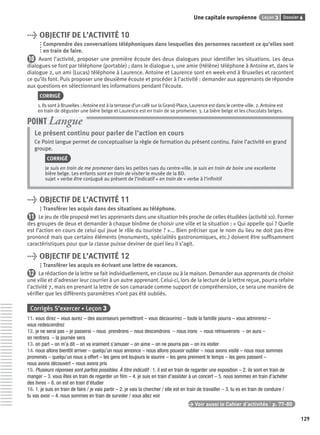 Dossier 6Leçon 3Une capitale européenne
129
> OBJECTIF DE L’ACTIVITÉ 10
Comprendre des conversations téléphoniques dans lesquelles des personnes racontent ce qu’elles sont
en train de faire.
10 Avant l’activité, proposer une première écoute des deux dialogues pour identiﬁer les situations. Les deux
dialogues se font par téléphone (portable) ; dans le dialogue 1, une amie (Hélène) téléphone à Antoine et, dans le
dialogue 2, un ami (Lucas) téléphone à Laurence. Antoine et Laurence sont en week-end à Bruxelles et racontent
ce qu’ils font. Puis proposer une deuxième écoute et procéder à l’activité : demander aux apprenants de répondre
aux questions en sélectionnant les informations pendant l’écoute.
CORRIGÉ
1. Ils sont à Bruxelles : Antoine est à la terrasse d’un café sur la Grand-Place, Laurence est dans le centre-ville. 2. Antoine est
en train de déguster une bière belge et Laurence est en train de se promener. 3. La bière belge et les chocolats belges.
Le présent continu pour parler de l’action en cours
Ce Point langue permet de conceptualiser la règle de formation du présent continu. Faire l’activité en grand
groupe.
CORRIGÉ
Je suis en train de me promener dans les petites rues du centre-ville. Je suis en train de boire une excellente
bière belge. Les enfants sont en train de visiter le musée de la BD.
sujet + verbe être conjugué au présent de l’indicatif + en train de + verbe à l’inﬁnitif
POINT Langue
> OBJECTIF DE L’ACTIVITÉ 11
Transférer les acquis dans des situations au téléphone.
11 Le jeu de rôle proposé met les apprenants dans une situation très proche de celles étudiées (activité 10). Former
des groupes de deux et demander à chaque binôme de choisir une ville et la situation : « Qui appelle qui ? Quelle
est l’action en cours de celui qui joue le rôle du touriste ? »... Bien préciser que le nom du lieu ne doit pas être
prononcé mais que certains éléments (monuments, spécialités gastronomiques, etc.) doivent être sufﬁsamment
caractéristiques pour que la classe puisse deviner de quel lieu il s’agit.
> OBJECTIF DE L’ACTIVITÉ 12
Transférer les acquis en écrivant une lettre de vacances.
12 La rédaction de la lettre se fait individuellement, en classe ou à la maison. Demander aux apprenants de choisir
une ville et d’adresser leur courrier à un autre apprenant. Celui-ci, lors de la lecture de la lettre reçue, pourra refaire
l’activité 7, mais en prenant la lettre de son camarade comme support de compréhension, ce sera une manière de
vériﬁer que les différents paramètres n’ont pas été oubliés.
Corrigés S’exercer • Leçon 3
11. vous direz – vous aurez – des ascenseurs permettront – vous découvrirez – toute la famille pourra – vous admirerez –
vous redescendrez
12. je ne serai pas – je passerai – nous prendrons – nous descendrons – nous irons – nous retrouverons – on aura –
on rentrera – la journée sera
13. on part – on m’a dit – on va vraiment s’amuser – on aime – on ne pourra pas – on ira visiter
14. nous allons bientôt arriver – quelqu’un nous annonce – nous allons pouvoir oublier – nous avons visité – nous nous sommes
promenés – quelqu’un nous a offert – les gens ont toujours le sourire – les gens prennent le temps – les gens passent –
nous avons découvert – nous avons pris
15. Plusieurs réponses sont parfois possibles. À titre indicatif : 1. il est en train de regarder une exposition – 2. ils sont en train de
manger – 3. vous êtes en train de regarder un ﬁlm – 4. je suis en train d’assister à un concert – 5. nous sommes en train d’acheter
des livres – 6. on est en train d’étudier
16. 1. je suis en train de faire / je vais partir – 2. je vais la chercher / elle est en train de travailler – 3. tu es en train de conduire /
tu vas avoir – 4. nous sommes en train de survoler / vous allez voir
> Voir aussi le Cahier d’activités | p. 77-80
P001-256-9782011558162.indb 129P001-256-9782011558162.indb 129 30/07/12 12:1030/07/12 12:10
 