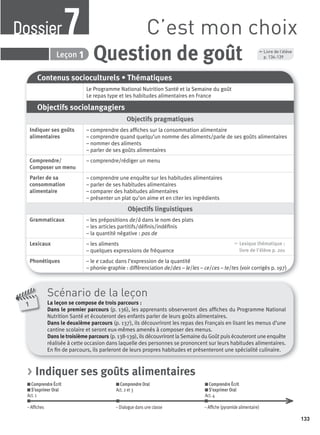 7 Question de goûtLeçon 1
Contenus socioculturels • Thématiques
Le Programme National Nutrition Santé et la Semaine du goût
Le repas type et les habitudes alimentaires en France
Objectifs sociolangagiers
Objectifs pragmatiques
Indiquer ses goûts
alimentaires
– comprendre des afﬁches sur la consommation alimentaire
– comprendre quand quelqu’un nomme des aliments/parle de ses goûts alimentaires
– nommer des aliments
– parler de ses goûts alimentaires
Comprendre/
Composer un menu
– comprendre/rédiger un menu
Parler de sa
consommation
alimentaire
– comprendre une enquête sur les habitudes alimentaires
– parler de ses habitudes alimentaires
– comparer des habitudes alimentaires
– présenter un plat qu’on aime et en citer les ingrédients
Objectifs linguistiques
Grammaticaux – les prépositions de/à dans le nom des plats
– les articles partitifs/déﬁnis/indéﬁnis
– la quantité négative : pas de
Lexicaux – les aliments
– quelques expressions de fréquence
, Lexique thématique :
livre de l'élève p. 201
Phonétiques – le e caduc dans l’expression de la quantité
– phonie-graphie : différenciation de/des – le/les – ce/ces – te/tes (voir corrigés p. 197)
Scénario de la leçon
La leçon se compose de trois parcours :
Dans le premier parcours (p. 136), les apprenants observeront des afﬁches du Programme National
Nutrition Santé et écouteront des enfants parler de leurs goûts alimentaires.
Dans le deuxième parcours (p. 137), ils découvriront les repas des Français en lisant les menus d’une
cantine scolaire et seront eux-mêmes amenés à composer des menus.
Dans le troisième parcours (p. 138-139), ils découvriront la Semaine du Goût puis écouteront une enquête
réalisée à cette occasion dans laquelle des personnes se prononcent sur leurs habitudes alimentaires.
En ﬁn de parcours, ils parleront de leurs propres habitudes et présenteront une spécialité culinaire.
1
, Livre de l’élève
p. 136-139
C’est mon choixDossier7
> Indiquer ses goûts alimentaires
Comprendre Écrit
S’exprimer Oral
Act. 1
Comprendre Oral
Act. 2 et 3
Comprendre Écrit
S’exprimer Oral
Act. 4
– Afﬁches – Dialogue dans une classe – Afﬁche (pyramide alimentaire)
133
P001-256-9782011558162.indb 133P001-256-9782011558162.indb 133 30/07/12 12:1030/07/12 12:10
 