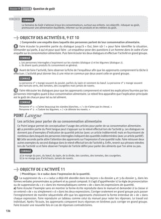Dossier 7 Leçon 1 Question de goût
136
CORRIGÉ
La Semaine du Goût s’adresse à tous les consommateurs, surtout aux enfants. Les objectifs : éduquer au goût,
promouvoir une alimentation équilibrée, informer sur les produits et les métiers du goût.
> OBJECTIF DES ACTIVITÉS 8, 9 ET 10
Comprendre une enquête dans laquelle des personnes parlent de leur consommation alimentaire.
8 Faire écouter la première partie du dialogue jusqu’à « Oui, bien sûr ! » pour faire identiﬁer la situation.
Demander qui parle, à qui et pour quoi faire : un enquêteur pose des questions à un homme dans le cadre d’une
enquête sur la consommation alimentaire. Puis faire écouter les deux dialogues et effectuer l’activité en grand groupe.
CORRIGÉ
1. Les personnes interrogées s’expriment sur les viandes (dialogue 1) et les légumes (dialogue 2).
2. Ils disent quels produits ils consomment en général.
9 Avant de faire l’activité, faire observer la ﬁche de l’enquêteur aﬁn que les apprenants comprennent la tâche à
effectuer. L’activité peut donner lieu à une mise en commun par deux avant celle en grand groupe.
CORRIGÉ
La personne n° 1 mange souvent du poulet, parfois du lapin et rarement du bœuf. La personne n° 2 mange souvent
des haricots verts, des tomates, des courgettes mais jamais de navets.
10 Faire réécouter les dialogues pour que les apprenants comprennent et notent les explications fournies par les
personnes interrogées quant à leur consommation alimentaire. Le relevé fera apparaître que l’explication principale
est le goût de chacun pour tel ou tel aliment.
CORRIGÉ
Personne n° 1 : « J’aime beaucoup les viandes blanches. » / « Je n’aime pas le cheval. »
Personne n° 2 : « J’adore les légumes. » / « Je déteste les navets. »
Les articles pour parler de sa consommation alimentaire
Ce Point langue permet de conceptualiser l’usage des articles pour parler de sa consommation alimentaire.
a) La première partie du Point langue peut s’appuyer sur le relevé effectué lors de l’activité 9. Les dialogues ne
donnent pas d’exemples d’indication de quantité précise (avec un article indéterminé) mais en fournissent de
nombreuxdanslesquelslespersonnesinterrogéesindiquentdesquantitésindéterminées(avecunarticlepartitif).
b) Cette seconde partie attire l’attention des apprenants sur l’expression d’une quantité nulle. Faire retrouver deux
autres exemples du second dialogue dans le relevé effectué lors de l’activité 9. Enﬁn, revenir aux phrases relevées
lors de l’activité 10 et faire observer l’emploi de l’article déﬁni pour parler des aliments que l’on aime ou pas.
CORRIGÉ
a) Je mange du porc, du bœuf, du lapin, de la dinde, des carottes, des tomates, des courgettes.
b) Je ne mange pas d’artichauts. Jamais de navets.
POINT Langue
> OBJECTIF DE L’ACTIVITÉ 11
Phonétique : le e caduc dans l’expression de la quantité.
11 La suppression du « e » caduc a déjà été abordée dans les leçons 1 du dossier 4 et 3 du dossier 5, dans les
formes verbales pronominales au présent et au passé composé. Il s’agit d’appréhender ici la règle de prononciation
ou de suppression du « e » dans les monosyllabiques comme « de » dans les expressions de quantité.
a) Faire écouter l’exemple sans en montrer la forme écrite reproduite dans le manuel et demander à la classe si
on entend « de » ou simplement « d » dans les deux expressions. Corriger oralement en grand groupe puis passer
l’enregistrement de manière séquentielle aﬁn que les apprenants choisissent la forme entendue de « de » dans
chaque expression. Faire reproduire un tableau comme celui du manuel pour noter les réponses. Le travail est
individuel. Après l’écoute, les apprenants comparent leurs réponses en binômes puis corriger en grand groupe.
Faire écouter une nouvelle fois en cas de réponses contradictoires.
P001-256-9782011558162.indb 136P001-256-9782011558162.indb 136 30/07/12 12:1030/07/12 12:10
 
