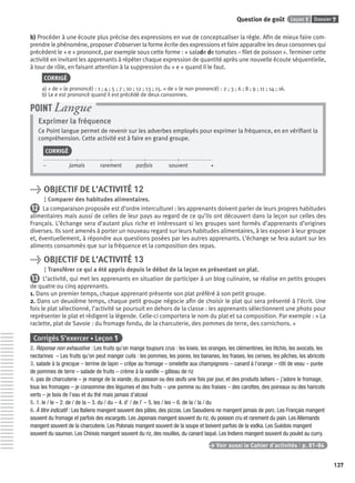 Dossier 7Leçon 1Question de goût
137
b) Procéder à une écoute plus précise des expressions en vue de conceptualiser la règle. Aﬁn de mieux faire com-
prendre le phénomène, proposer d’observer la forme écrite des expressions et faire apparaître les deux consonnes qui
précèdent le « e » prononcé, par exemple sous cette forme : « salade de tomates – ﬁlet de poisson ». Terminer cette
activité en invitant les apprenants à répéter chaque expression de quantité après une nouvelle écoute séquentielle,
à tour de rôle, en faisant attention à la suppression du « e » quand il le faut.
CORRIGÉ
a) « de » (e prononcé) : 1 ; 4 ; 5 ; 7 ; 10 ; 12 ; 13 ; 15. « de » (e non prononcé) : 2 ; 3 ; 6 ; 8 ; 9 ; 11 ; 14 ; 16.
b) Le e est prononcé quand il est précédé de deux consonnes.
Exprimer la fréquence
Ce Point langue permet de revenir sur les adverbes employés pour exprimer la fréquence, en en vériﬁant la
compréhension. Cette activité est à faire en grand groupe.
CORRIGÉ
– jamais rarement parfois souvent +
POINT Langue
> OBJECTIF DE L’ACTIVITÉ 12
Comparer des habitudes alimentaires.
12 La comparaison proposée est d’ordre interculturel : les apprenants doivent parler de leurs propres habitudes
alimentaires mais aussi de celles de leur pays au regard de ce qu’ils ont découvert dans la leçon sur celles des
Français. L’échange sera d’autant plus riche et intéressant si les groupes sont formés d’apprenants d’origines
diverses. Ils sont amenés à porter un nouveau regard sur leurs habitudes alimentaires, à les exposer à leur groupe
et, éventuellement, à répondre aux questions posées par les autres apprenants. L’échange se fera autant sur les
aliments consommés que sur la fréquence et la composition des repas.
> OBJECTIF DE L’ACTIVITÉ 13
Transférer ce qui a été appris depuis le début de la leçon en présentant un plat.
13 L’activité, qui met les apprenants en situation de participer à un blog culinaire, se réalise en petits groupes
de quatre ou cinq apprenants.
1. Dans un premier temps, chaque apprenant présente son plat préféré à son petit groupe.
2. Dans un deuxième temps, chaque petit groupe négocie aﬁn de choisir le plat qui sera présenté à l’écrit. Une
fois le plat sélectionné, l’activité se poursuit en dehors de la classe : les apprenants sélectionnent une photo pour
représenter le plat et rédigent la légende. Celle-ci comportera le nom du plat et sa composition. Par exemple : « La
raclette, plat de Savoie : du fromage fondu, de la charcuterie, des pommes de terre, des cornichons. »
Corrigés S’exercer • Leçon 1
2. Réponse non exhaustive : Les fruits qu’on mange toujours crus : les kiwis, les oranges, les clémentines, les litchis, les avocats, les
nectarines – Les fruits qu’on peut manger cuits : les pommes, les poires, les bananes, les fraises, les cerises, les pêches, les abricots
3. salade à la grecque – terrine de lapin – crêpe au fromage – omelette aux champignons – canard à l’orange – rôti de veau – purée
de pommes de terre – salade de fruits – crème à la vanille – gâteau de riz
4. pas de charcuterie – je mange de la viande, du poisson ou des œufs une fois par jour, et des produits laitiers – j’adore le fromage,
tous les fromages – je consomme des légumes et des fruits – une pomme ou des fraises – des carottes, des poireaux ou des haricots
verts – je bois de l’eau et du thé mais jamais d’alcool
5. 1. le / le – 2. de / de la – 3. du / du – 4. d’ / de l’ – 5. les / les – 6. de la / la / du
6. À titre indicatif : Les Italiens mangent souvent des pâtes, des pizzas. Les Saoudiens ne mangent jamais de porc. Les Français mangent
souvent du fromage et parfois des escargots. Les Japonais mangent souvent du riz, du poisson cru et rarement du pain. Les Allemands
mangent souvent de la charcuterie. Les Polonais mangent souvent de la soupe et boivent parfois de la vodka. Les Suédois mangent
souvent du saumon. Les Chinois mangent souvent du riz, des nouilles, du canard laqué. Les Indiens mangent souvent du poulet au curry.
> Voir aussi le Cahier d’activités | p. 81-84
P001-256-9782011558162.indb 137P001-256-9782011558162.indb 137 30/07/12 12:1030/07/12 12:10
 
