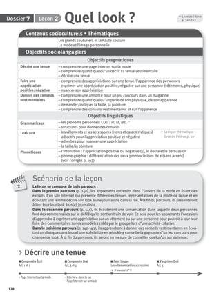 138
Dossier Leçon
Scénario de la leçon
La leçon se compose de trois parcours :
Dans le premier parcours (p. 140), les apprenants entreront dans l’univers de la mode en lisant des
extraits d’un site Internet qui présente différentes tenues représentatives de la mode de la rue et en
écoutant une femme décrire son look à une journaliste dans la rue. À la ﬁn du parcours, ils présenteront
à leur tour leur look à un(e) journaliste.
Dans le deuxième parcours (p. 141), ils écouteront une conversation dans laquelle deux personnes
font des commentaires sur le déﬁlé qu’ils sont en train de voir. Ce sera pour les apprenants l’occasion
d’apprendre à exprimer une appréciation sur un vêtement ou sur une personne pour pouvoir à leur tour
faire des commentaires sur des modèles créés par le groupe lors d’une activité créative.
Dans le troisième parcours (p. 142-143), ils apprendront à donner des conseils vestimentaires en écou-
tant un dialogue dans lequel une spécialiste en relooking conseille la gagnante d’un jeu concours pour
changer de look. À la ﬁn du parcours, ils seront en mesure de conseiller quelqu’un sur sa tenue.
2
Contenus socioculturels • Thématiques
Les grands couturiers et la haute couture
La mode et l’image personnelle
Objectifs sociolangagiers
Objectifs pragmatiques
Décrire une tenue – comprendre une page Internet sur la mode
– comprendre quand quelqu’un décrit sa tenue vestimentaire
– décrire une tenue
Faire une
appréciation
positive/négative
– comprendre des appréciations sur une tenue/l’apparence des personnes
– exprimer une appréciation positive/négative sur une personne (vêtements, physique)
– nuancer son appréciation
Donner des conseils
vestimentaires
– comprendre une annonce pour un jeu concours dans un magazine
– comprendre quand quelqu’un parle de son physique, de son apparence
– demander/indiquer la taille, la pointure
– comprendre des conseils vestimentaires et sur l’apparence
Objectifs linguistiques
Grammaticaux – les pronoms personnels COD : le, la, les, l’
– structures pour donner des conseils
Lexicaux – les vêtements et les accessoires (noms et caractéristiques)
– adjectifs pour l’appréciation positive et négative
– adverbes pour nuancer une appréciation
– la taille/la pointure
, Lexique thématique :
livre de l'élève p. 201
Phonétiques – l’intonation : l’appréciation positive ou négative (1), le doute et la persuasion
– phonie-graphie : différenciation des deux prononciations de e (sans accent)
(voir corrigés p. 197)
Quel look ?27
, Livre de l’élève
p. 140-143
> Décrire une tenue
Comprendre Écrit
Act. 1 et 2
Comprendre Oral
Act. 3 et 4
Point langue
Les vêtements et les accessoires
> S’exercer n° 7
S’exprimer Oral
Act. 5
– Page Internet sur la mode – Interview dans la rue
– Page Internet sur la mode
P001-256-9782011558162.indb 138P001-256-9782011558162.indb 138 30/07/12 12:1030/07/12 12:10
 