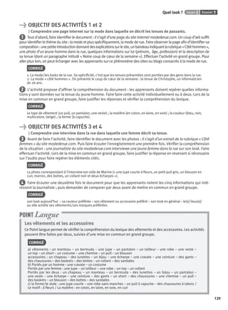 Dossier 7Leçon 2Quel look ?
139
> OBJECTIF DES ACTIVITÉS 1 et 2
Comprendre une page Internet sur la mode dans laquelle on décrit les tenues de passants.
1 Tout d’abord, faire identiﬁer le document : il s’agit d’une page du site Internet modederue.com. Un coup d’œil sufﬁt
pouridentiﬁerlethèmedusite:lamodeetplusspéciﬁquement,lamodederue.Faireobserverlapageaﬁnd’identiﬁersa
composition:unepetiteintroductiondonnantdesexplicationssurlesite,unbandeauindiquantlarubrique«Côtéhommes»,
une photo d’un jeune homme dans la rue, quelques informations sur lui (prénom, âge, profession) et la description de
sa tenue (dont un paragraphe intitulé « Notre coup de cœur de la semaine »). Effectuer l’activité en grand groupe. Pour
aller plus loin, on peut échanger avec les apprenants sur ce phénomène des sites ou blogs consacrés à la mode de rue.
CORRIGÉ
1. La mode/les looks de la rue. Sa spéciﬁcité, c’est que les tenues présentées sont portées par des gens dans la rue.
2. La mode « côté hommes ». On présente le coup de cœur de la semaine : la tenue de Christophe, un informaticien
de 26 ans.
2 L’activité propose d’afﬁner la compréhension du document : les apprenants doivent repérer quelles informa-
tions y sont données sur la tenue du jeune homme. Faire faire cette activité individuellement ou à deux. Lors de la
mise en commun en grand groupe, faire justiﬁer les réponses et vériﬁer la compréhension du lexique.
CORRIGÉ
Le type de vêtement (un pull, un pantalon, une veste) ; la matière (en coton, en laine, en soie) ; la couleur (bleu, noir,
multicolore, beige) ; la forme (à capuche).
> OBJECTIF DES ACTIVITÉS 3 et 4
Comprendre une interview dans la rue dans laquelle une femme décrit sa tenue.
3 Avant de faire l’activité, faire identiﬁer le document avec les photos : il s’agit d’un extrait de la rubrique « Côté
femmes » du site modederue.com. Puis faire écouter l’enregistrement une première fois. Vériﬁer la compréhension
de la situation : une journaliste du site modederue.com interviewe une jeune femme dans la rue sur son look. Faire
effectuer l’activité. Lors de la mise en commun en grand groupe, faire justiﬁer la réponse en revenant si nécessaire
sur l’audio pour faire repérer les éléments cités.
CORRIGÉ
La photo correspondant à l’interview est celle de Marine (« une jupe courte à ﬂeurs, un petit pull gris, un blouson en
cuir, marron, des bottes, un collant noir et deux écharpes »).
4 Faire écouter une deuxième fois le document pour que les apprenants notent les cinq informations qui inté-
ressent la journaliste ; puis demander de comparer par deux avant de mettre en commun en grand groupe.
CORRIGÉ
son look aujourd’hui – sa couleur préférée – son vêtement ou accessoire préféré – son look en général – le(s) lieux(x)
ou elle achète ses vêtements/ses marques préférées
Les vêtements et les accessoires
Ce Point langue permet de vériﬁer la compréhension du lexique des vêtements et des accessoires. Les activités
peuvent être faites par deux, suivies d’une mise en commun en grand groupe.
CORRIGÉ
a) vêtements : un manteau – un bermuda – une jupe – un pantalon – un tailleur – une robe – une veste –
un top – un short – un costume – une chemise – un pull – un blouson
accessoires : un chapeau – des lunettes – un bijou – une écharpe – une cravate – une ceinture – des gants –
des chaussures – des baskets – des bottes – un collant – des sandales
b) Portés par un homme : une cravate – un costume
Portés par une femme : une jupe – un tailleur – une robe – un top – un collant
Portés par les deux : un chapeau – un manteau – un bermuda – des lunettes – un bijou – un pantalon –
une veste – une écharpe – une ceinture – des gants – un short – des chaussures – une chemise – un pull –
des baskets – un blouson – des bottes – des sandales
c) la forme/le style : une jupe courte – une robe sans manches – un pull à capuche – des chaussures à talons /
Le motif : à ﬂeurs / La matière : en coton, en laine, en soie, en cuir
POINT Langue
P001-256-9782011558162.indb 139P001-256-9782011558162.indb 139 30/07/12 12:1030/07/12 12:10
 