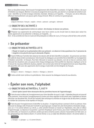 Dossier 0 Découverte
14
Dans un deuxième temps, faire écouter l’enregistrement aﬁn d’identiﬁer le contexte : il s’agit de « bribes » de cours
d’initiation aux langues. Montrer à nouveau le programme de la journée, puis donner un exemple de la tâche à exé-
cuter : identiﬁer sur la liste la langue entendue. Exemple : Bonjour, je m’appelle… ➝ français. Lors de la réécoute,
effectuer éventuellement une pause après chaque énoncé. Mise en commun en grand groupe.
CORRIGÉ
Langues entendues : français – anglais – chinois – polonais – portugais – allemand
> OBJECTIF DE L’ACTIVITÉ 3
Amener les apprenants à entrer en contact : dire bonjour et donner son prénom.
3 Proposer aux apprenants de communiquer avec leurs voisins ou de circuler dans la classe pour saluer les
autres apprenants et se présenter (« Bonjour, je m’appelle… »).
N.B. : Si les activités de mise en route ont été pratiquées en début de cours, il n’est pas utile de faire cette activité.
> Se présenter
> OBJECTIF DES ACTIVITÉS 4 ET 5
Élargir le travail sur la présentation (dire son prénom) : on observe ici des questions à la 2e personne du
singulier et du pluriel ainsi que la demande d’épeler.
4 Avant d’effectuer l’activité, faire observer les dessins aﬁn de faire identiﬁer la situation : les personnes sont dans
une salle de classe et font connaissance. Faire écouter les dialogues une première fois et identiﬁer sur le programme
l’initiation concernée : le français. Puis faire réécouter et associer aux dessins. Lors de la mise en commun, faire
réécouter les situations avec une pause entre chaque dialogue pour faire justiﬁer les réponses. Expliquer au fur et
à mesure les nouveaux éléments (tu/vous, épeler). Une version plus lente de l’enregistrement est aussi disponible,
elle peut être utile avec des apprenants dont la langue maternelle est très éloignée du français.
CORRIGÉ
Dialogue 1 : dessin c – Dialogue 2 : dessin a – Dialogue 3 : dessin b
5 Cette activité vient renforcer la précédente : faire associer les dialogues transcrits aux dessins.
> Épeler son nom, l’alphabet
> OBJECTIF DES ACTIVITÉS 6, 7, 8 ET 9
Savoir épeler (savoir-faire nécessaire dès les premières heures de l’apprentissage).
6 Faire écouter le début de l’enregistrement pour faire identiﬁer de quoi il s’agit : l’alphabet français est associé
à des prénoms. Faire écouter l’enregistrement en entier puis faire regarder le document avec l’alphabet en faisant
réécouter une deuxième fois. À la ﬁn de l’activité, faire remarquer la mention en rouge en bas de document, à propos
du nombre de consonnes et de voyelles en français.
7 Faire écouter l’enregistrement et identiﬁer la situation : il s’agit de préciser comment s’écrit un prénom. Faire
réécouter le dialogue aﬁn d’exécuter l’activité en grand groupe. Compte tenu des formulations introduites (Jorge…
avec un J ? / G comme Gérard / ça s’écrit…), cette activité introduit un travail sur l’épellation, très utile en début
d’apprentissage. La réponse à la question 3 permet d’expliquer qu’en France, pour lever l’ambiguïté concernant
une lettre dite, on l’associe à un prénom, tandis que dans certaines autres cultures l’association est faite avec un
lieu géographique (les Italiens disent « V comme Venise ») ou un objet (les Brésiliens disent « B comme ballon »).
CORRIGÉ
1. Georges – 2. Georges – 3. « G comme Gérard »
P001-256-9782011558162.indb 14P001-256-9782011558162.indb 14 30/07/12 12:1030/07/12 12:10
 
