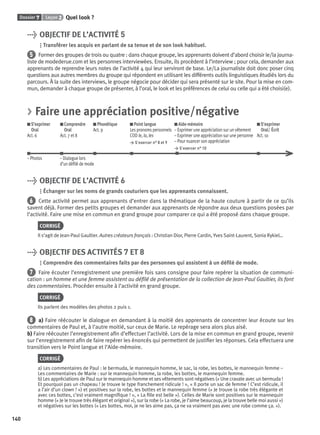 Dossier 7 Leçon 2 Quel look ?
140
> OBJECTIF DE L’ACTIVITÉ 5
Transférer les acquis en parlant de sa tenue et de son look habituel.
5 Former des groupes de trois ou quatre : dans chaque groupe, les apprenants doivent d’abord choisir le/la journa-
liste de modederue.com et les personnes interviewées. Ensuite, ils procèdent à l’interview ; pour cela, demander aux
apprenants de reprendre leurs notes de l’activité 4 qui leur serviront de base. Le/La journaliste doit donc poser cinq
questions aux autres membres du groupe qui répondent en utilisant les différents outils linguistiques étudiés lors du
parcours. À la suite des interviews, le groupe négocie pour décider qui sera présenté sur le site. Pour la mise en com-
mun, demander à chaque groupe de présenter, à l’oral, le look et les préférences de celui ou celle qui a été choisi(e).
> Faire une appréciation positive/négative
S’exprimer
Oral
Act. 6
Comprendre
Oral
Act. 7 et 8
Phonétique
Act. 9
Point langue
Les pronoms personnels
COD le, la, les
> S’exercer n° 8 et 9
Aide-mémoire
– Exprimer une appréciation sur un vêtement
– Exprimer une appréciation sur une personne
– Pour nuancer son appréciation
> S’exercer n° 10
S’exprimer
Oral/ Écrit
Act. 10
– Photos – Dialogue lors
d’un déﬁlé de mode
> OBJECTIF DE L’ACTIVITÉ 6
Échanger sur les noms de grands couturiers que les apprenants connaissent.
6 Cette activité permet aux apprenants d’entrer dans la thématique de la haute couture à partir de ce qu’ils
savent déjà. Former des petits groupes et demander aux apprenants de répondre aux deux questions posées par
l’activité. Faire une mise en commun en grand groupe pour comparer ce qui a été proposé dans chaque groupe.
CORRIGÉ
Il s’agit de Jean-Paul Gaultier. Autres créateurs français : Christian Dior, Pierre Cardin, Yves Saint-Laurent, Sonia Rykiel…
> OBJECTIF DES ACTIVITÉS 7 ET 8
Comprendre des commentaires faits par des personnes qui assistent à un déﬁlé de mode.
7 Faire écouter l’enregistrement une première fois sans consigne pour faire repérer la situation de communi-
cation : un homme et une femme assistent au déﬁlé de présentation de la collection de Jean-Paul Gaultier, ils font
des commentaires. Procéder ensuite à l’activité en grand groupe.
CORRIGÉ
Ils parlent des modèles des photos 2 puis 1.
8 a) Faire réécouter le dialogue en demandant à la moitié des apprenants de concentrer leur écoute sur les
commentaires de Paul et, à l’autre moitié, sur ceux de Marie. Le repérage sera alors plus aisé.
b) Faire réécouter l’enregistrement aﬁn d’effectuer l’activité. Lors de la mise en commun en grand groupe, revenir
sur l’enregistrement aﬁn de faire repérer les énoncés qui permettent de justiﬁer les réponses. Cela effectuera une
transition vers le Point langue et l’Aide-mémoire.
CORRIGÉ
a) Les commentaires de Paul : le bermuda, le mannequin homme, le sac, la robe, les bottes, le mannequin femme –
Les commentaires de Marie : sur le mannequin homme, la robe, les bottes, le mannequin femme.
b) Les appréciations de Paul sur le mannequin homme et ses vêtements sont négatives (« Une cravate avec un bermuda !
Et pourquoi pas un chapeau ! Je trouve le type franchement ridicule ! », « Il porte un sac de femme ! C’est ridicule, il
a l’air d’un clown ! ») et positives sur la robe, les bottes et le mannequin femme (« Je trouve la robe très élégante et
avec ces bottes, c’est vraiment magniﬁque ! », « La ﬁlle est belle »). Celles de Marie sont positives sur le mannequin
homme (« Je le trouve très élégant et original »), sur la robe (« La robe, je l’aime beaucoup, je la trouve belle moi aussi »)
et négatives sur les bottes (« Les bottes, moi, je ne les aime pas, ça ne va vraiment pas avec une robe comme ça. »).
P001-256-9782011558162.indb 140P001-256-9782011558162.indb 140 30/07/12 12:1030/07/12 12:10
 
