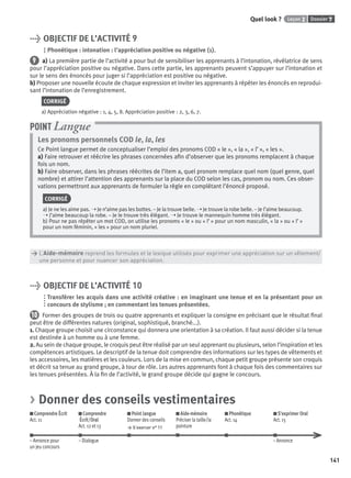Dossier 7Leçon 2Quel look ?
141
> OBJECTIF DE L’ACTIVITÉ 9
Phonétique : intonation : l’appréciation positive ou négative (1).
9 a) La première partie de l’activité a pour but de sensibiliser les apprenants à l’intonation, révélatrice de sens
pour l’appréciation positive ou négative. Dans cette partie, les apprenants peuvent s’appuyer sur l’intonation et
sur le sens des énoncés pour juger si l’appréciation est positive ou négative.
b) Proposer une nouvelle écoute de chaque expression et inviter les apprenants à répéter les énoncés en reprodui-
sant l’intonation de l’enregistrement.
CORRIGÉ
a) Appréciation négative : 1, 4, 5, 8. Appréciation positive : 2, 3, 6, 7.
Les pronoms personnels COD le, la, les
Ce Point langue permet de conceptualiser l’emploi des pronoms COD « le », « la », « l’ », « les ».
a) Faire retrouver et réécrire les phrases concernées aﬁn d’observer que les pronoms remplacent à chaque
fois un nom.
b) Faire observer, dans les phrases réécrites de l’item a, quel pronom remplace quel nom (quel genre, quel
nombre) et attirer l’attention des apprenants sur la place du COD selon les cas, pronom ou nom. Ces obser-
vations permettront aux apprenants de formuler la règle en complétant l’énoncé proposé.
CORRIGÉ
a) Je ne les aime pas. ➝ Je n’aime pas les bottes. – Je la trouve belle. ➝ Je trouve la robe belle. – Je l’aime beaucoup.
➝ J’aime beaucoup la robe. – Je le trouve très élégant. ➝ Je trouve le mannequin homme très élégant.
b) Pour ne pas répéter un mot COD, on utilise les pronoms « le » ou « l’ » pour un nom masculin, « la » ou « l’ »
pour un nom féminin, « les » pour un nom pluriel.
POINT Langue
> L’Aide-mémoire reprend les formules et le lexique utilisés pour exprimer une appréciation sur un vêtement/
> une personne et pour nuancer son appréciation.
> OBJECTIF DE L’ACTIVITÉ 10
Transférer les acquis dans une activité créative : en imaginant une tenue et en la présentant pour un
concours de stylisme ; en commentant les tenues présentées.
10 Former des groupes de trois ou quatre apprenants et expliquer la consigne en précisant que le résultat ﬁnal
peut être de différentes natures (original, sophistiqué, branché...).
1. Chaque groupe choisit une circonstance qui donnera une orientation à sa création. Il faut aussi décider si la tenue
est destinée à un homme ou à une femme.
2. Au sein de chaque groupe, le croquis peut être réalisé par un seul apprenant ou plusieurs, selon l’inspiration et les
compétences artistiques. Le descriptif de la tenue doit comprendre des informations sur les types de vêtements et
les accessoires, les matières et les couleurs. Lors de la mise en commun, chaque petit groupe présente son croquis
et décrit sa tenue au grand groupe, à tour de rôle. Les autres apprenants font à chaque fois des commentaires sur
les tenues présentées. À la ﬁn de l’activité, le grand groupe décide qui gagne le concours.
> Donner des conseils vestimentaires
Comprendre Écrit
Act. 11
Comprendre
Écrit/Oral
Act. 12 et 13
Point langue
Donner des conseils
> S’exercer n° 11
Aide-mémoire
Préciser la taille/la
pointure
Phonétique
Act. 14
S’exprimer Oral
Act. 15
– Annonce pour – Dialogue – Annonce
un jeu concours
P001-256-9782011558162.indb 141P001-256-9782011558162.indb 141 30/07/12 12:1030/07/12 12:10
 