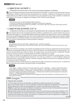 Dossier 7 Leçon 2 Quel look ?
142
> OBJECTIF DE L’ACTIVITÉ 11
Comprendre une annonce pour un jeu concours qui propose de gagner un relooking.
11 Avant l’activité, faire observer le document principal aﬁn de l’identiﬁer : il s’agit d’une annonce de jeu-concours
« Relooking ». Vériﬁer si le terme est connu des apprenants et, au besoin, s’appuyer sur les photos et sur les cinq
étapes décrites pour déﬁnir la notion. Faire observer que, pour participer au jeu, il faut compléter un bulletin de
participation et le renvoyer au magazine qui l’organise. Faire l’activité en grand groupe.
CORRIGÉ
1. Des femmes qui ont « envie de changer de tête ou de look ».
2. Le prix est un relooking : des spécialistes conseillent et transforment la gagnante.
3. Les informations que doivent donner les candidates : nom, prénom, âge, sexe, profession, taille, poids, pointure,
couleur des yeux et des cheveux.
> OBJECTIF DES ACTIVITÉS 12 ET 13
Comprendre un entretien au cours duquel une spécialiste donne des conseils pour améliorer son apparence.
12 Tout d’abord, faire écouter l’enregistrement aﬁn de vériﬁer la compréhension du contexte et faire le lien avec les
documents de la page 142 : une spécialiste Mode et beauté du magazine qui organise le jeu-concours « Relooking »
donne des conseils à la gagnante du mois. Puis revenir rapidement sur le document page 142 pour repérer/rappeler
les quatre étapes du relooking. Procéder à une nouvelle écoute du document pour effectuer les activités a) et b).
Mise en commun en grand groupe en faisant justiﬁer les réponses.
CORRIGÉ
a) Le dialogue se passe lors de l’étape 1 (diagnostic mode – premiers essayages).
b) Marion : elle a les yeux bleus, elle porte des lunettes, elle n’est pas très grande, elle n’est pas très mince, elle
chausse du 36.
13 1. Faire réécouter le dialogue. Pour faciliter le repérage et laisser le temps aux apprenants de noter les phrases
entendues, il est possible de diviser la classe en deux et de donner une consigne d’écoute à chaque groupe : l’un
note les conseils donnés pour mettre en valeur son visage, l’autre, ceux qui concernent sa silhouette. Procéder
ensuite à une mise en commun en grand groupe en revenant si nécessaire sur l’audio.
2. Il s’agit ici de vériﬁer si les apprenants ont compris comment Marion accueille les conseils donnés. Si néces-
saire, repasser la ﬁn de l’enregistrement (à partir de « Oui c’est vrai, c’est bien. »). Le ton de Marion a beaucoup
d’importance pour comprendre sa réaction, l’activité 14 propose d’ailleurs de revenir sur le repérage du doute ou
de la persuasion dans l’intonation.
3. La dernière partie de l’activité permet aux apprenants de réagir et de donner leur point de vue : la réaction de
Marion n’étant pas très tranchée, elle laisse la place à l’interprétation.
CORRIGÉ
1. Son visage : « il faut les mettre en valeur [les yeux] avec un bon maquillage », « évitez de porter des lunettes,
mettez plutôt des lentilles de contact », « soyez moins classique », « vous devez vous faire couper les cheveux »,
« n’ayez pas peur de changer » / sa silhouette : « vous pouvez jouer sur les couleurs et sur les formes », « il vous faut
des couleurs sombres pour afﬁner votre silhouette », « il faut/je vous conseille de porter (toujours) des chaussures
à talons », « n’hésitez pas à porter des accessoires ».
2. Elle semble assez satisfaite du résultat lors de l’essayage des vêtements proposés mais semble avoir peur de se
faire couper les cheveux.
Donner des conseils
Ce Point langue permet de conceptualiser les différentes manières de donner des consignes.
a) L’un des conseils donnés au cours du dialogue est décliné en différentes formulations et les apprenants
doivent sélectionner celles qui correspondent à un conseil. Cette partie peut se faire à deux.
b) et c) Les apprenants sont amenés à déduire des règles de construction à partir de l’observation des phrases
qu’ils ont auparavant identiﬁées comme étant des conseils.
d) Cette partie s’arrête sur des expressions dont le sens et la construction pourraient poser problème. Faire
élucider la signiﬁcation de ces deux expressions en proposant de revenir à la transcription du dialogue : la
spécialiste les emploie pour donner ses conseils et le contexte pourra aider les apprenants à comprendre
leurs sens et à trouver la formule équivalente.
POINT Langue
P001-256-9782011558162.indb 142P001-256-9782011558162.indb 142 30/07/12 12:1030/07/12 12:10
 