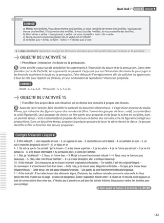 Dossier 7Leçon 2Quel look ?
143
CORRIGÉ
a) Mettez des lentilles. Vous devez mettre des lentilles. Je vous conseille de mettre des lentilles. Vous pouvez
mettre des lentilles. Il faut mettre des lentilles. Il vous faut des lentilles. Je vous conseille des lentilles.
b) Vous devez + verbe – Vous pouvez + verbe – Je vous conseille + nom / de + verbe
c) Après pouvoir/vouloir/conseiller de, le verbe est à l’inﬁnitif.
d) ne faites pas = évitez de faire – faites = n’hésitez pas à faire
> L’Aide-mémoire reprend et élargit les formules utilisées pour demander/préciser la taille et la pointure.
> OBJECTIF DE L’ACTIVITÉ 14
Phonétique : intonation : le doute ou la persuasion.
14 Cette activité a pour but de sensibiliser les apprenants à l’intonation du doute et de la persuasion. Dans cette
première partie de l’activité, les apprenants ne peuvent s’appuyer que sur l’intonation des énoncés pour juger si
les énoncés expriment le doute ou la persuasion. Faire réécouter l’enregistrement aﬁn de solliciter les apprenants
à tour de rôle pour répéter les phrases, en leur demandant de reproduire l’intonation proposée.
CORRIGÉ
Doute : 1, 2, 4, 6, 8. – Persuasion : 3, 5, 7, 9, 10.
> OBJECTIF DE L’ACTIVITÉ 15
Transférer les acquis dans une situation où on donne des conseils à propos des tenues.
15 Avant de faire l’activité, faire identiﬁer le contexte du document déclencheur : il s’agit d’une annonce du studio
Filmox, qui recherche des ﬁgurants pour des remakes de ﬁlms. Former des groupes de deux : un(e) costumier(ère)
et un(e) ﬁgurant(e). Leur proposer de choisir un ﬁlm parmi ceux proposés et de jouer la scène en parallèle, dans
un premier temps : le/la costumier(ère) propose des tenues et donne des conseils, et le/la ﬁgurant(e) réagit aux
propositions. Dans un deuxième temps, proposer à quelques groupes de jouer la scène devant la classe ; le groupe
identiﬁe le ﬁlm en fonction des tenues proposées.
Corrigés S’exercer • Leçon 2
7. À titre indicatif : 1. une casquette en cuir – 2. un pyjama en soie – 3. des bottes en cuir/à talons – 4. un pantalon en cuir – 5. un
pull à manches longues/à col en V – 6. un bijou en or
8. 1. Où est-ce que tu l’as acheté / je l’ai trouvé – 2. je les trouve superbes – 3. je les adore – 4. je ne l’aime pas du tout – 5. je ne l’ai
jamais vu – 6. je le trouve intéressant 7. tu la trouves jolie / je viens de l’acheter.
9. 1. Moi, je l’ai détesté ! – 2. Nous, on l’aime bien. – 3. Moi je la trouve franchement ridicule ! – 4. Nous, nous ne l’aimons pas
beaucoup. – 5. Elles, elles l’ont trouvé horrible ! – 6. La presse étrangère, elle, la critique beaucoup.
10. À titre indicatif : Ces chaussures, je les trouve vraiment originales/confortables. – Ce modèle, il est très original/élégant. –
Ce mannequin, il a franchement l’air d’un clown. – Cette robe, je la trouve assez élégante/confortable. – Ce type, je le trouve beau/
élégant/ridicule. – Cette tenue, elle est assez élégante/originale. – Ces gants, ils sont franchement ridicules/originaux.
11. À titre indicatif : Il faut sélectionner des vêtements légers. Choisissez des matières naturelles comme le coton ou le lin. Vous
devez être très prudent sur la plage : le soleil est dangereux. Évitez l’exposition directe entre 13 heures et 16 heures. Ayez toujours un
tube de crème solaire dans votre sac. N’hésitez pas à prendre un pull pour les soirées fraîches. Vous pouvez mettre des lunettes pour
vous protéger.
> Voir aussi le Cahier d’activités | p. 85-88
P001-256-9782011558162.indb 143P001-256-9782011558162.indb 143 30/07/12 12:1030/07/12 12:10
 