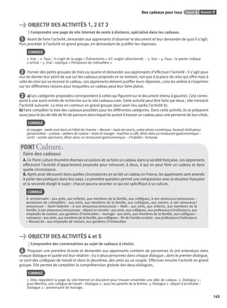 Dossier 7Leçon 3Des cadeaux pour tous
145
> OBJECTIF DES ACTIVITÉS 1, 2 ET 3
Comprendre une page de site Internet de vente à distance, spécialisé dans les cadeaux.
1 Avant de faire l’activité, demander aux apprenants d’observer le document et leur demander de quoi il s’agit.
Puis procéder à l’activité en grand groupe, en demandant de justiﬁer les réponses.
CORRIGÉ
1. Vrai – 2. Faux : il s’agit de la page « Événements » (cf. onglet sélectionné) – 3. Vrai – 4. Faux : le panier indique
0 article – 5. Vrai : rubrique « Pendaison de crémaillère »
2 Former des petits groupes de trois ou quatre et demander aux apprenants d’effectuer l’activité : il s’agit pour
eux de donner leur point de vue sur les cadeaux proposés en se mettant, non pas à la place de celui qui offre mais à
celle de celui qui va recevoir le cadeau. Les apprenants doivent justiﬁer leurs réponses ; cela les amène à s’exprimer
sur les différentes raisons pour lesquelles un cadeau peut leur faire plaisir.
3 a) Les catégories proposées correspondent à celles qui ﬁgurent sur le document (menu à gauche). Cela corres-
pond à une autre entrée de recherche sur le site cadeaux.com. Cette activité peut être faite par deux ; elle introduit
l’activité suivante. La mise en commun en grand groupe peut avoir lieu après l’activité b).
b) Faire compléter la liste des cadeaux possibles pour les différentes catégories. Dans cette activité, ils se préparent
aussi pour le jeu de rôle de ﬁn de parcours dans lequel ils auront à trouver un cadeau pour une personne de leur choix.
CORRIGÉ
a) voyager : week-end dans un hôtel de charme – décorer : tapis de souris, cadre photo numérique, fauteuil réalisateur
personnalisé – cuisiner : ateliers de cuisine – boire et manger : machine à café, dîner dans un restaurant gastronomique –
sortir : soirée spectacle, dîner dans un restaurant gastronomique – s’habiller : écharpe
Faire des cadeaux
A. Ce Point culture énumère diverses occasions de se faire un cadeau dans la société française. Les apprenants
effectuent l’activité d’appariement proposée pour retrouver, à deux, à qui on peut faire un cadeau et dans
quelle circonstance.
B. Après avoir découvert dans quelles circonstances on se fait un cadeau en France, les apprenants sont amenés
à parler des pratiques dans leur pays. La première question permet une comparaison avec la situation française
et la seconde élargit le sujet : chacun pourra raconter ce qui est spéciﬁque à sa culture.
CORRIGÉ
A. anniversaire : aux amis, aux enfants, aux membres de la famille, aux collègues, à son amoureux/amoureuse –
pendaison de crémaillère : aux amis, aux membres de la famille, aux collègues, aux voisins, à son amoureux/
amoureuse – Saint-Valentin : à son amoureux/amoureuse – Noël : aux amis, aux enfants, aux membres de la
famille, à son amoureux/amoureuse – départ en retraite : aux amis, aux collègues, aux professeurs/instituteurs, aux
employés de maison, aux gardiens d’immeubles – mariage : aux amis, aux membres de la famille, aux collègues –
naissance : aux amis, aux membres de la famille, aux collègues – ﬁn de l’année scolaire : aux professeurs/instituteurs
– Nouvel An : aux employés de maison, aux gardiens d’immeubles
POINT Cultur
> OBJECTIF DES ACTIVITÉS 4 et 5
Comprendre des conversations au sujet de cadeaux à choisir.
4 Proposer une première écoute et demander aux apprenants combien de personnes ils ont entendues dans
chaque dialogue et quelle est leur relation : il y a deux personnes dans chaque dialogue ; dans le premier dialogue,
ce sont des collègues de travail et dans le deuxième, des amis ou un couple. Effectuer ensuite l’activité en grand
groupe. Elle permet de compléter la compréhension globale des deux dialogues.
CORRIGÉ
1. Elles regardent la page du site Internet et discutent pour trouver ensemble une idée de cadeau. 2. Dialogue 1 :
pour Martine, une collègue de travail – Dialogue 2 : pour les parents de la femme. 3. Dialogue 1 : départ à la retraite –
Dialogue 2 : anniversaire de mariage.
P001-256-9782011558162.indb 145P001-256-9782011558162.indb 145 30/07/12 12:1030/07/12 12:10
 