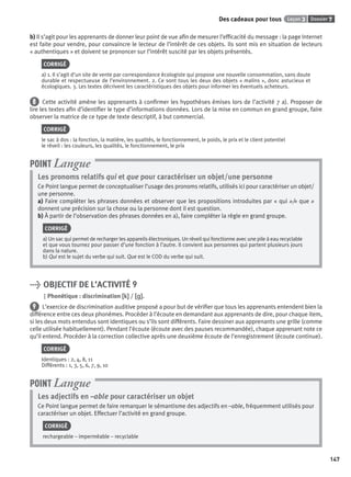 Dossier 7Leçon 3Des cadeaux pour tous
147
b) Il s’agit pour les apprenants de donner leur point de vue aﬁn de mesurer l’efﬁcacité du message : la page Internet
est faite pour vendre, pour convaincre le lecteur de l’intérêt de ces objets. Ils sont mis en situation de lecteurs
« authentiques » et doivent se prononcer sur l’intérêt suscité par les objets présentés.
CORRIGÉ
a) 1. Il s’agit d’un site de vente par correspondance écologiste qui propose une nouvelle consommation, sans doute
durable et respectueuse de l’environnement. 2. Ce sont tous les deux des objets « malins », donc astucieux et
écologiques. 3. Les textes décrivent les caractéristiques des objets pour informer les éventuels acheteurs.
8 Cette activité amène les apprenants à conﬁrmer les hypothèses émises lors de l’activité 7 a). Proposer de
lire les textes aﬁn d’identiﬁer le type d’informations données. Lors de la mise en commun en grand groupe, faire
observer la matrice de ce type de texte descriptif, à but commercial.
CORRIGÉ
le sac à dos : la fonction, la matière, les qualités, le fonctionnement, le poids, le prix et le client potentiel
le réveil : les couleurs, les qualités, le fonctionnement, le prix
Les pronoms relatifs qui et que pour caractériser un objet/une personne
Ce Point langue permet de conceptualiser l’usage des pronoms relatifs, utilisés ici pour caractériser un objet/
une personne.
a) Faire compléter les phrases données et observer que les propositions introduites par « qui »/« que »
donnent une précision sur la chose ou la personne dont il est question.
b) À partir de l’observation des phrases données en a), faire compléter la règle en grand groupe.
CORRIGÉ
a) Un sac qui permet de recharger les appareils électroniques. Un réveil qui fonctionne avec une pile à eau recyclable
et que vous tournez pour passer d’une fonction à l’autre. Il convient aux personnes qui partent plusieurs jours
dans la nature.
b) Qui est le sujet du verbe qui suit. Que est le COD du verbe qui suit.
POINT Langue
> OBJECTIF DE L’ACTIVITÉ 9
Phonétique : discrimination [k][k] / [ ][ ].
9 L’exercice de discrimination auditive proposé a pour but de vériﬁer que tous les apprenants entendent bien la
différence entre ces deux phonèmes. Procéder à l’écoute en demandant aux apprenants de dire, pour chaque item,
si les deux mots entendus sont identiques ou s’ils sont différents. Faire dessiner aux apprenants une grille (comme
celle utilisée habituellement). Pendant l’écoute (écoute avec des pauses recommandée), chaque apprenant note ce
qu’il entend. Procéder à la correction collective après une deuxième écoute de l’enregistrement (écoute continue).
CORRIGÉ
Identiques : 2, 4, 8, 11
Différents : 1, 3, 5, 6, 7, 9, 10
Les adjectifs en –able pour caractériser un objet
Ce Point langue permet de faire remarquer le sémantisme des adjectifs en –able, fréquemment utilisés pour
caractériser un objet. Effectuer l’activité en grand groupe.
CORRIGÉ
rechargeable – imperméable – recyclable
POINT Langue
P001-256-9782011558162.indb 147P001-256-9782011558162.indb 147 30/07/12 12:1030/07/12 12:10
 
