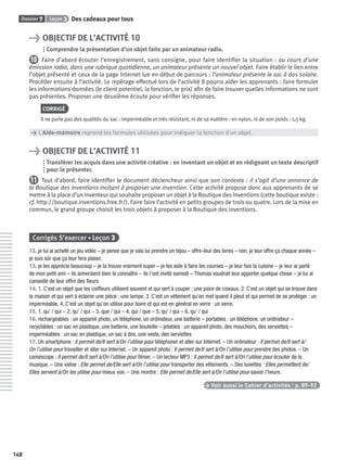 Dossier 7 Leçon 3 Des cadeaux pour tous
148
> OBJECTIF DE L’ACTIVITÉ 10
Comprendre la présentation d’un objet faite par un animateur radio.
10 Faire d’abord écouter l’enregistrement, sans consigne, pour faire identiﬁer la situation : au cours d’une
émission radio, dans une rubrique quotidienne, un animateur présente un nouvel objet. Faire établir le lien entre
l’objet présenté et ceux de la page Internet lue en début de parcours : l’animateur présente le sac à dos solaire.
Procéder ensuite à l’activité. Le repérage effectué lors de l’activité 8 pourra aider les apprenants : faire formuler
les informations données (le client potentiel, la fonction, le prix) aﬁn de faire trouver quelles informations ne sont
pas présentes. Proposer une deuxième écoute pour vériﬁer les réponses.
CORRIGÉ
Il ne parle pas des qualités du sac : imperméable et très résistant, ni de sa matière : en nylon, ni de son poids : 1,5 kg.
> L’Aide-mémoire reprend les formules utilisées pour indiquer la fonction d’un objet.
> OBJECTIF DE L’ACTIVITÉ 11
Transférer les acquis dans une activité créative : en inventant un objet et en rédigeant un texte descriptif
pour le présenter.
11 Tout d’abord, faire identiﬁer le document déclencheur ainsi que son contexte : il s’agit d’une annonce de
la Boutique des inventions incitant à proposer une invention. Cette activité propose donc aux apprenants de se
mettre à la place d’un inventeur qui souhaite proposer un objet à la Boutique des inventions (cette boutique existe :
cf. http://boutique.inventions.free.fr/). Faire faire l’activité en petits groupes de trois ou quatre. Lors de la mise en
commun, le grand groupe choisit les trois objets à proposer à la Boutique des inventions.
Corrigés S’exercer • Leçon 3
12. je lui ai acheté un jeu vidéo – je pense que je vais lui prendre un bijou – offre-leur des livres – non, je leur offre ça chaque année –
je suis sûr que ça leur fera plaisir.
13. je les apprécie beaucoup – je la trouve vraiment super – je les aide à faire les courses – je leur fais la cuisine – je leur ai parlé
de mon petit ami – ils aimeraient bien le connaître – ils l’ont invité samedi – Thomas voudrait leur apporter quelque chose – je lui ai
conseillé de leur offrir des ﬂeurs
14. 1. C’est un objet que les coiffeurs utilisent souvent et qui sert à couper : une paire de ciseaux. 2. C’est un objet qui se trouve dans
la maison et qui sert à éclairer une pièce : une lampe. 3. C’est un vêtement qu’on met quand il pleut et qui permet de se protéger : un
imperméable. 4. C’est un objet qu’on utilise pour boire et qui est en général en verre : un verre.
15. 1. qu’ / qui – 2. qu’ / qui – 3. que / qui – 4. qui / que – 5. qu’ / qui – 6. qu’ / qui
16. rechargeables : un appareil photo, un téléphone, un ordinateur, une batterie – portables : un téléphone, un ordinateur –
recyclables : un sac en plastique, une batterie, une bouteille – jetables : un appareil photo, des mouchoirs, des serviettes –
imperméables : un sac en plastique, un sac à dos, une veste, des serviettes
17. Un smartphone : Il permet de/Il sert à/On l’utilise pour téléphoner et aller sur Internet. – Un ordinateur : Il permet de/Il sert à/
On l’utilise pour travailler et aller sur Internet. – Un appareil photo : Il permet de/Il sert à/On l’utilise pour prendre des photos. – Un
caméscope : Il permet de/Il sert à/On l’utilise pour ﬁlmer. – Un lecteur MP3 : Il permet de/Il sert à/On l’utilise pour écouter de la
musique. – Une valise : Elle permet de/Elle sert à/On l’utilise pour transporter des vêtements. – Des lunettes : Elles permettent de/
Elles servent à/On les utilise pour mieux voir. – Une montre : Elle permet de/Elle sert à/On l’utilise pour savoir l’heure.
> Voir aussi le Cahier d’activités | p. 89-92
P001-256-9782011558162.indb 148P001-256-9782011558162.indb 148 30/07/12 12:1030/07/12 12:10
 