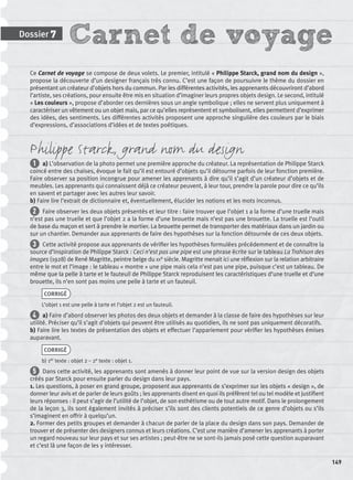 Carnet de voyageDossier 7
149
Ce Carnet de voyage se compose de deux volets. Le premier, intitulé « Philippe Starck, grand nom du design »,
propose la découverte d’un designer français très connu. C’est une façon de poursuivre le thème du dossier en
présentant un créateur d’objets hors du commun. Par les différentes activités, les apprenants découvriront d’abord
l’artiste, ses créations, pour ensuite être mis en situation d’imaginer leurs propres objets design. Le second, intitulé
« Les couleurs », propose d’aborder ces dernières sous un angle symbolique ; elles ne servent plus uniquement à
caractériser un vêtement ou un objet mais, par ce qu’elles représentent et symbolisent, elles permettent d’exprimer
des idées, des sentiments. Les différentes activités proposent une approche singulière des couleurs par le biais
d’expressions, d’associations d’idées et de textes poétiques.
Philippe Starck, grand nom du design
1 a) L’observation de la photo permet une première approche du créateur. La représentation de Philippe Starck
coincé entre des chaises, évoque le fait qu’il est entouré d’objets qu’il détourne parfois de leur fonction première.
Faire observer sa position incongrue pour amener les apprenants à dire qu’il s’agit d’un créateur d’objets et de
meubles. Les apprenants qui connaissent déjà ce créateur peuvent, à leur tour, prendre la parole pour dire ce qu’ils
en savent et partager avec les autres leur savoir.
b) Faire lire l’extrait de dictionnaire et, éventuellement, élucider les notions et les mots inconnus.
2 Faire observer les deux objets présentés et leur titre : faire trouver que l’objet 1 a la forme d’une truelle mais
n’est pas une truelle et que l’objet 2 a la forme d’une brouette mais n’est pas une brouette. La truelle est l’outil
de base du maçon et sert à prendre le mortier. La brouette permet de transporter des matériaux dans un jardin ou
sur un chantier. Demander aux apprenants de faire des hypothèses sur la fonction détournée de ces deux objets.
3 Cette activité propose aux apprenants de vériﬁer les hypothèses formulées précédemment et de connaître la
source d’inspiration de Philippe Starck : Ceci n’est pas une pipe est une phrase écrite sur le tableau La Trahison des
images (1928) de René Magritte, peintre belge du XXe siècle. Magritte menait ici une réﬂexion sur la relation arbitraire
entre le mot et l’image : le tableau « montre » une pipe mais cela n’est pas une pipe, puisque c’est un tableau. De
même que la pelle à tarte et le fauteuil de Philippe Starck reproduisent les caractéristiques d’une truelle et d’une
brouette, ils n’en sont pas moins une pelle à tarte et un fauteuil.
CORRIGÉ
L’objet 1 est une pelle à tarte et l’objet 2 est un fauteuil.
4 a) Faire d’abord observer les photos des deux objets et demander à la classe de faire des hypothèses sur leur
utilité. Préciser qu’il s’agit d’objets qui peuvent être utilisés au quotidien, ils ne sont pas uniquement décoratifs.
b) Faire lire les textes de présentation des objets et effectuer l’appariement pour vériﬁer les hypothèses émises
auparavant.
CORRIGÉ
b) 1er texte : objet 2 – 2e texte : objet 1.
5 Dans cette activité, les apprenants sont amenés à donner leur point de vue sur la version design des objets
créés par Starck pour ensuite parler du design dans leur pays.
1. Les questions, à poser en grand groupe, proposent aux apprenants de s’exprimer sur les objets « design », de
donner leur avis et de parler de leurs goûts ; les apprenants disent en quoi ils préfèrent tel ou tel modèle et justiﬁent
leurs réponses : il peut s’agir de l’utilité de l’objet, de son esthétisme ou de tout autre motif. Dans le prolongement
de la leçon 3, ils sont également invités à préciser s’ils sont des clients potentiels de ce genre d’objets ou s’ils
s’imaginent en offrir à quelqu’un.
2. Former des petits groupes et demander à chacun de parler de la place du design dans son pays. Demander de
trouver et de présenter des designers connus et leurs créations. C’est une manière d’amener les apprenants à porter
un regard nouveau sur leur pays et sur ses artistes ; peut-être ne se sont-ils jamais posé cette question auparavant
et c’est là une façon de les y intéresser.
P001-256-9782011558162.indb 149P001-256-9782011558162.indb 149 30/07/12 12:1030/07/12 12:10
 