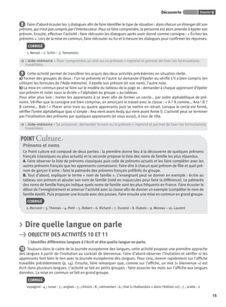 Dossier 0Découverte
15
8 Faire d’abord écouter les 3 dialogues aﬁn de faire identiﬁer le type de situation : dans chacun un étranger dit son
prénom, qui n’est pas compris par l’interlocuteur. Pour se faire comprendre, la personne est alors amenée à épeler son
prénom. Ensuite, effectuer l’activité : faire réécouter les dialogues après avoir donné comme consigne : « Écrivez les
prénoms ». Lors de la mise en commun, faire réécouter au fur et à mesure les dialogues pour conﬁrmer les réponses.
CORRIGÉ
1. Nenad – 2. Schin – 3. Yamamoto
> L’Aide-mémoire « Pour comprendre un mot ou un prénom » reprend et permet de ﬁxer les formulations
> travaillées.
9 Cette activité permet de transférer les acquis des deux activités précédentes en situation réelle.
a) Former des groupes de deux : l’un se présente et l’autre lui demande d’épeler ou vériﬁe s’il a bien compris (en
utilisant les formules de l’Aide-mémoire). Il épelle son prénom (et son nom), l’autre note.
b) La mise en commun peut se faire sur le modèle du tableau de la page 16 : demander à chaque apprenant d’épeler
son prénom et noter sous la dictée « l’alphabet du groupe » au tableau.
Pour aller plus loin : Inviter les apprenants à se lever aﬁn de former un cercle… par ordre alphabétique de pré-
noms. Vériﬁer que la consigne est bien comprise, en amorçant le travail avec la classe : « A ? A comme… Ana ! B ?
B comme… Bob ! » Placer ainsi trois ou quatre apprenants puis se mettre en retrait. Lorsque le cercle est formé,
vériﬁer l’ordre alphabétique (pas si simple : Ana vient avant Andy, qui vient avant Annie !). L’activité peut se terminer
par l’oralisation des prénoms par quelques apprenants (et vous aussi), à tour de rôle.
> L’Aide-mémoire « Se présenter, demander le nom ou le prénom » reprend et permet de ﬁxer les formulations
> travaillées.
Prénoms et noms
Ce Point culture est composé de deux parties : la première donne lieu à la découverte de quelques prénoms
français (classiques ou plus actuels) et la seconde propose la liste des noms de famille les plus répandus.
A. Faire observer la liste de prénoms classiques puis celle de prénoms actuels et les faire compléter avec les
autres prénoms français que les apprenants connaissent. Faire dire à chacun quel prénom de ﬁlle et quel pré-
nom de garçon il aime : faire le palmarès des prénoms français préférés du groupe.
B. Tout d’abord, expliquer le terme « nom de famille ». L’enseignant peut se donner en exemple : écrire au
tableau son prénom et ajouter son nom de famille (noté en majuscules pour faire la différence). Le palmarès
des noms de famille français indique quels noms de famille sont les plus fréquents en France. Faire écouter le
début de l’enregistrement et amorcer l’activité avec la classe aﬁn de donner un exemple (compléter le nom de
famille épelé). Puis proposer une écoute avec des pauses. Faire ensuite une mise en commun en grand groupe.
CORRIGÉ
2. Bernard – 3. Thomas – 4. Petit – 5. Robert – 6. Richard – 7. Durand – 8. Dubois – 9. Moreau – 10. Laurent
POINT Cultur
> Dire quelle langue on parle
> OBJECTIF DES ACTIVITÉS 10 ET 11
Identiﬁer différentes langues à l’écrit et dire quelle langue on parle.
10 Toujours dans le cadre de la Journée européenne des langues, cette activité propose une première approche
des langues à partir de l’invitation au cocktail de bienvenue. Faire d’abord observer l’invitation et vériﬁer si les
apprenants font bien le lien avec la Journée européenne des langues. Pour cela, revenir rapidement sur l’afﬁche
travaillée précédemment (p. 14). Ensuite, faire remarquer que, comme sur l’afﬁche, un mot (« bienvenue ») est
écrit dans plusieurs langues. L’activité se fait en petits groupes : faire associer les mots sur l’afﬁche aux langues
données. La mise en commun se fait en grand groupe.
CORRIGÉ
espagnol : 4 ; russe : 3 ; anglais : 5 ; chinois : 8 ; vietnamien : 6 ; thaï (« thaïlandais » dans l’édition 01) : 7 ; arabe : 2
P001-256-9782011558162.indb 15P001-256-9782011558162.indb 15 30/07/12 12:1030/07/12 12:10
 