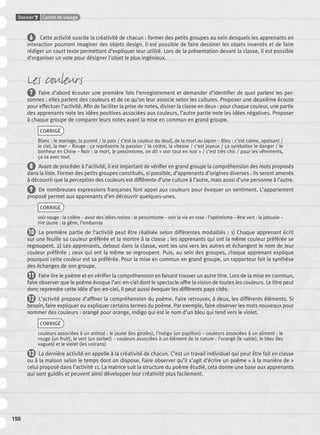 Dossier 7 Carnet de voyage
150
6 Cette activité suscite la créativité de chacun : former des petits groupes au sein desquels les apprenants en
interaction pourront imaginer des objets design. Il est possible de faire dessiner les objets inventés et de faire
rédiger un court texte permettant d’expliquer leur utilité. Lors de la présentation devant la classe, il est possible
d’organiser un vote pour désigner l’objet le plus ingénieux.
Les couleurs
7 Faire d’abord écouter une première fois l’enregistrement et demander d’identiﬁer de quoi parlent les per-
sonnes : elles parlent des couleurs et de ce qu’on leur associe selon les cultures. Proposer une deuxième écoute
pour effectuer l’activité. Aﬁn de faciliter la prise de notes, diviser la classe en deux : pour chaque couleur, une partie
des apprenants note les idées positives associées aux couleurs, l’autre partie note les idées négatives. Proposer
à chaque groupe de comparer leurs notes avant la mise en commun en grand groupe.
CORRIGÉ
Blanc : le mariage, la pureté / la paix / c’est la couleur du deuil, de la mort au Japon – Bleu : c’est calme, apaisant /
le ciel, la mer – Rouge : ça représente la passion / la colère, la vitesse / c’est joyeux / ça symbolise le danger / le
bonheur en Chine – Noir : la mort, le pessimisme, on dit « voir tout en noir » / c’est très chic / pour les vêtements,
ça va avec tout.
8 Avant de procéder à l’activité, il est important de vériﬁer en grand groupe la compréhension des mots proposés
dans la liste. Former des petits groupes constitués, si possible, d’apprenants d’origines diverses : ils seront amenés
à découvrir que la perception des couleurs est différente d’une culture à l’autre, mais aussi d’une personne à l’autre.
9 De nombreuses expressions françaises font appel aux couleurs pour évoquer un sentiment. L’appariement
proposé permet aux apprenants d’en découvrir quelques-unes.
CORRIGÉ
voir rouge : la colère – avoir des idées noires : le pessimisme – voir la vie en rose : l’optimisme – être vert : la jalousie –
rire jaune : la gêne, l’embarras
10 La première partie de l’activité peut être réalisée selon différentes modalités : 1) Chaque apprenant écrit
sur une feuille sa couleur préférée et la montre à la classe ; les apprenants qui ont la même couleur préférée se
regroupent. 2) Les apprenants, debout dans la classe, vont les uns vers les autres et échangent le nom de leur
couleur préférée ; ceux qui ont la même se regroupent. Puis, au sein des groupes, chaque apprenant explique
pourquoi cette couleur est sa préférée. Pour la mise en commun en grand groupe, un rapporteur fait la synthèse
des échanges de son groupe.
11 Faire lire le poème et en vériﬁer la compréhension en faisant trouver un autre titre. Lors de la mise en commun,
faire observer que le poème évoque l’arc-en-ciel dont le spectacle offre la vision de toutes les couleurs. Le titre peut
donc reprendre cette idée d’arc-en-ciel, il peut aussi évoquer les différents pays cités.
12 L’activité propose d’afﬁner la compréhension du poème. Faire retrouver, à deux, les différents éléments. Si
besoin, faire expliquer ou expliquer certains termes du poème. Par exemple, faire observer les mots nouveaux pour
nommer des couleurs : orangé pour orange, indigo qui est le nom d’un bleu qui tend vers le violet.
CORRIGÉ
couleurs associées à un animal : le jaune (les girafes), l’indigo (un papillon) – couleurs associées à un aliment : le
rouge (un fruit), le vert (un sorbet) – couleurs associées à un élément de la nature : l’orangé (le sable), le bleu (les
vagues) et le violet (les volcans)
13 La dernière activité en appelle à la créativité de chacun. C’est un travail individuel qui peut être fait en classe
ou à la maison selon le temps dont on dispose. Faire observer qu’il s’agit d’écrire un poème « à la manière de »
celui proposé dans l’activité 11. La matrice suit la structure du poème étudié, cela donne une base aux apprenants
qui sont guidés et peuvent ainsi développer leur créativité plus facilement.
P001-256-9782011558162.indb 150P001-256-9782011558162.indb 150 30/07/12 12:1030/07/12 12:10
 