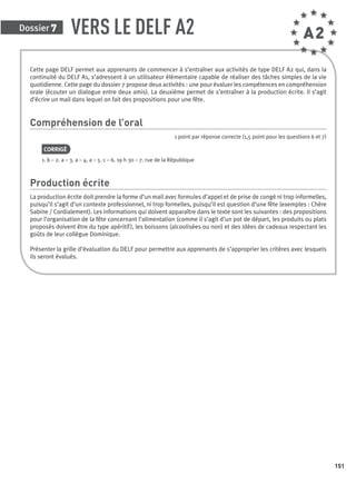 Dossier 7
151
VERS LE DELF A2
Cette page DELF permet aux apprenants de commencer à s’entraîner aux activités de type DELF A2 qui, dans la
continuité du DELF A1, s’adressent à un utilisateur élémentaire capable de réaliser des tâches simples de la vie
quotidienne. Cette page du dossier 7 propose deux activités : une pour évaluer les compétences en compréhension
orale (écouter un dialogue entre deux amis). La deuxième permet de s’entraîner à la production écrite. Il s’agit
d’écrire un mail dans lequel on fait des propositions pour une fête.
Compréhension de l’oral
1 point par réponse correcte (1,5 point pour les questions 6 et 7)
CORRIGÉ
1. b – 2. a – 3. a – 4. a – 5. c – 6. 19 h 30 – 7. rue de la République
Production écrite
La production écrite doit prendre la forme d’un mail avec formules d’appel et de prise de congé ni trop informelles,
puisqu’il s’agit d’un contexte professionnel, ni trop formelles, puisqu’il est question d’une fête (exemples : Chère
Sabine / Cordialement). Les informations qui doivent apparaître dans le texte sont les suivantes : des propositions
pour l’organisation de la fête concernant l’alimentation (comme il s’agit d’un pot de départ, les produits ou plats
proposés doivent être du type apéritif), les boissons (alcoolisées ou non) et des idées de cadeaux respectant les
goûts de leur collègue Dominique.
Présenter la grille d’évaluation du DELF pour permettre aux apprenants de s’approprier les critères avec lesquels
ils seront évalués.
A2
P001-256-9782011558162.indb 151P001-256-9782011558162.indb 151 30/07/12 12:1030/07/12 12:10
 