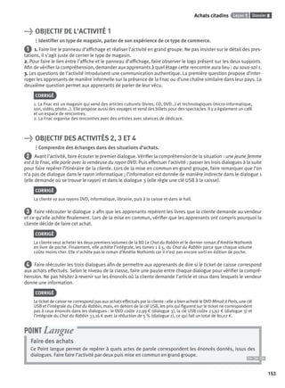 Dossier 8Leçon 1Achats citadins
153
> OBJECTIF DE L’ACTIVITÉ 1
Identiﬁer un type de magasin, parler de son expérience de ce type de commerce.
1 1. Faire lire le panneau d’afﬁchage et réaliser l’activité en grand groupe. Ne pas insister sur le détail des pres-
tations, il s’agit juste de cerner le type de magasin.
2. Pour faire le lien entre l’afﬁche et le panneau d’afﬁchage, faire observer le logo présent sur les deux supports.
Aﬁn de vériﬁer la compréhension, demander aux apprenants à quel étage cette rencontre aura lieu : au sous-sol 1.
3. Les questions de l’activité introduisent une communication authentique. La première question propose d’inter-
roger les apprenants de manière informelle sur la présence de la Fnac ou d’une chaîne similaire dans leur pays. La
deuxième question permet aux apprenants de parler de leur vécu.
CORRIGÉ
1. La Fnac est un magasin qui vend des articles culturels (livres, CD, DVD…) et technologiques (micro-informatique,
son, vidéo, photo…). Elle propose aussi des voyages et vend des billets pour des spectacles. Il y a également un café
et un espace de rencontres.
2. La Fnac organise des rencontres avec des artistes avec séances de dédicace.
> OBJECTIF DES ACTIVITÉS 2, 3 ET 4
Comprendre des échanges dans des situations d’achats.
2 Avant l’activité, faire écouter le premier dialogue. Vériﬁer la compréhension de la situation : une jeune femme
est à la Fnac, elle parle avec la vendeuse du rayon DVD. Puis effectuer l’activité : passer les trois dialogues à la suite
pour faire repérer l’itinéraire de la cliente. Lors de la mise en commun en grand groupe, faire remarquer que l’on
n’a pas de dialogue dans le rayon informatique ; l’information est donnée de manière indirecte dans le dialogue 1
(elle demande où se trouve le rayon) et dans le dialogue 3 (elle règle une clé USB à la caisse).
CORRIGÉ
La cliente va aux rayons DVD, informatique, librairie, puis à la caisse et dans le hall.
3 Faire réécouter le dialogue 2 aﬁn que les apprenants repèrent les livres que la cliente demande au vendeur
et ce qu’elle achète ﬁnalement. Lors de la mise en commun, vériﬁer que les apprenants ont compris pourquoi la
cliente décide de faire cet achat.
CORRIGÉ
La cliente veut acheter les deux premiers volumes de la BD Le Chat du Rabbin et le dernier roman d’Amélie Nothomb
en livre de poche. Finalement, elle achète l’intégrale, les tomes 1 à 5, du Chat du Rabbin parce que chaque volume
coûte moins cher. Elle n’achète pas le roman d’Amélie Nothomb car il n’est pas encore sorti en édition de poche.
4 Faire réécouter les trois dialogues aﬁn de permettre aux apprenants de dire si le ticket de caisse correspond
aux achats effectués. Selon le niveau de la classe, faire une pause entre chaque dialogue pour vériﬁer la compré-
hension. Ne pas hésiter à revenir sur les énoncés où la cliente demande l’article et ceux dans lesquels le vendeur
donne une information.
CORRIGÉ
Le ticket de caisse ne correspond pas aux achats effectués par la cliente : elle a bien acheté le DVD Minuit à Paris, une clé
USB et l’intégrale du Chat du Rabbin, mais, en dehors de la clé USB, les prix qui ﬁgurent sur le ticket ne correspondent
pas à ceux énoncés dans les dialogues : le DVD coûte 22,99 € (dialogue 3), la clé USB coûte 23,92 € (dialogue 3) et
l’intégrale du Chat du Rabbin 33,16 € avec la réduction de 5 % (dialogue 2), ce qui fait un total de 80,07 €.
Faire des achats
Ce Point langue permet de repérer à quels actes de parole correspondent les énoncés donnés, issus des
dialogues. Faire faire l’activité par deux puis mise en commun en grand groupe.
POINT Langue
P001-256-9782011558162.indb 153P001-256-9782011558162.indb 153 30/07/12 12:1030/07/12 12:10
 