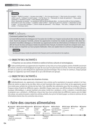 Dossier 8 Leçon 1 Achats citadins
154
CORRIGÉ
Vendeur : Établir le contact ➝ Je peux vous aider ? – On s’occupe de vous ? / Dire le prix d’un produit ➝ Il/Ça
coûte 11,55 €. / Indiquer le total à payer ➝ Ça fait 80,07 €. / Demander le mode de paiement ➝ Vous payez
comment ? / Terminer la vente ➝ Vous désirez autre chose ?
Client : Demander un produit ➝ Je voudrais le DVD du ﬁlm de Woody Allen. – Je cherche la BD Le Chat du Rabbin. /
Demander le prix d’un produit ➝ Combien coûte le DVD ? – Quel est le prix d’un volume ? / Demander le total
à payer ➝ Je vous dois combien ? / Dire le mode de paiement ➝ Par chèque. – Par carte. / Indiquer la ﬁn des
achats ➝ C’est tout, merci.
Comment paient les Français
Le travail effectué dans les dialogues est l’occasion de s’arrêter sur l’aspect socioculturel des modes de règle-
ment. Avant de proposer l’activité, amener les apprenants à nommer les modes de paiement cités dans les
situations travaillées (dialogue 3). Demander aux apprenants de lire les informations et d’observer le schéma
aﬁn de trouver les deux principaux modes de paiement des Français. Ils doivent ensuite les comparer avec ceux
de leur pays et s’exprimer sur leurs propres habitudes. Faire une rapide mise en commun en grand groupe.
CORRIGÉ
Les deux principaux modes de paiement des Français sont la carte bancaire et les espèces.
POINT Cultur
> OBJECTIF DE L’ACTIVITÉ 5
S’exprimer sur ses centres d’intérêt en matière d’articles culturels et technologiques.
5 Cette activité permet aux apprenants de s’exprimer sur leur vécu et sur leurs propres centres d’intérêt concernant
les articles culturels et technologiques du type de ceux que l’on peut trouver à la Fnac. Former des petits groupes
de trois ou quatre au sein desquels les apprenants peuvent échanger. Pour la mise en commun, chaque groupe
désigne un rapporteur qui rend compte de ce qui a été dit dans son groupe.
> OBJECTIF DE L’ACTIVITÉ 6
Transférer les acquis dans des situations d’achats.
6 Individuellement, les apprenants choisissent trois articles qu’ils souhaitent et peuvent acheter à la Fnac.
Avant de mettre en place le jeu de rôles, faire un bref inventaire des rayons de la Fnac où les apprenants auront
à se rendre pour acheter les articles de leur liste. Puis, identiﬁer des volontaires pour être les vendeurs. Préparer
l’espace-classe d’après les différents rayons ; identiﬁer chaque rayon avec une afﬁche prévue à cet effet (librairie,
musique, informatique…) ; penser à prévoir une caisse. Inviter les « vendeurs » et les « caissiers » à prendre place
et proposer aux « acheteurs » d’effectuer, chacun leur tour, leurs achats dans les différents rayons, puis de régler
à la caisse. Les autres écoutent, notent les articles achetés, leur prix et le total à payer. La mise en commun de ces
informations donne lieu à la correction des erreurs.
> Faire des courses alimentaires
Comprendre
Écrit/Oral
Act. 7
Aide-mémoire
Les commerces
et les
commerçants
> S’exercer n° 4
Comprendre
Écrit
Act. 8
Point langue
Préciser la
quantité
> S’exercer
n° 5 et 6
S’exprimer
Écrit
Comprendre
Oral
Act. 9, 10 et 11
Aide-mémoire
– Les caractéris-
tiques des produits
alimentaires
– Préciser le degré
Point langue
Le pronom en
> S’exercer
n° 7
Phonétique
Act. 12
S’exprimer
Oral
Act. 13
– Enseignes – Menu – Dialogues
– Appels des commerçants – Liste de courses au marché
sur un marché
P001-256-9782011558162.indb 154P001-256-9782011558162.indb 154 30/07/12 12:1030/07/12 12:10
 