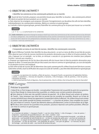 Dossier 8Leçon 1Achats citadins
155
> OBJECTIF DE L’ACTIVITÉ 7
Identiﬁer les commerces et les commerçants présents sur un marché.
7 Avant de faire l’activité, proposer une première écoute pour identiﬁer la situation : des commerçants attirent
les clients en parlant de leurs produits sur un marché.
1. Faire observer les enseignes, puis proposer d’écouter l’enregistrement une deuxième fois aﬁn de faire identiﬁer,
individuellement, les commerçants entendus. Mettre en commun en grand groupe.
2. L’activité, à faire en grand groupe, permet d’identiﬁer les commerçants qu’on ne peut pas trouver sur un marché.
CORRIGÉ
1. d – f – b – c ; 2. Le pharmacien et le cordonnier.
> L’Aide-mémoire reprend et élargit le lexique relatif aux noms de commerces et de commerçants en les divisant
> en deux catégories : les commerces alimentaires et les autres commerces (surtout des services). Il permet
> aussi de faire observer les prépositions utilisées dans chaque cas : à + article + nom du commerce ou chez
> + article + nom du commerçant.
> OBJECTIF DE L’ACTIVITÉ 8
Comprendre un menu et une liste de courses ; identiﬁer les commerçants concernés.
8 Avant d’effectuer l’activité, faire identiﬁer les deux documents : ce sont un menu de dîner et une liste de courses.
Faire observer que la liste de courses mentionne les produits nécessaires pour le dîner et d’autres produits. Pour
cela, s’appuyer sur un exemple : sur la liste, on retrouve 2 avocats et 250 grammes de crevettes pour préparer
l’entrée « avocats aux crevettes ».
1. Proposer aux apprenants de lire les deux documents aﬁn de trouver dans la liste les produits nécessaires pour
préparer le dîner. Ce travail peut être fait par deux avant une mise en commun en grand groupe, au cours de laquelle
le vocabulaire inconnu sera expliqué.
2. Faire relire la liste de courses aﬁn de déterminer chez quels commerçants M. et Mme Giroud vont faire leurs courses.
Cette brève activité, visant la vériﬁcation des acquis à la suite de l’activité 7, peut être faite directement en grand groupe.
CORRIGÉ
1. 2 avocats, 250 grammes de crevettes, 4 ﬁlets de saumon, 1 bouquet d’aneth, 500 grammes de tagliatelles fraîches,
1 salade, 1 camembert, 1 morceau de roquefort, 6 bananes, 1 kilo d’oranges, 1 kilo de pommes, 1 livre de poires,
1 barquette de fraises
2. chez le marchand de fruits et légumes, chez le poissonnier, chez le crémier, chez le boucher (ou chez le charcutier)
Préciser la quantité
L’objectif de ce Point langue est double : conceptualiser l’expression de la quantité du point de vue gramma-
tical et ﬁxer/élargir le champ lexical des quantités, en relation avec certains produits alimentaires.
a) Faire observer la liste avec des partitifs (colonne de gauche) : M. et Mme Giroud vont acheter du jambon,
de l’aneth… Faire remarquer que cette liste ne permet pas de connaître les quantités. Revenir sur la liste de
courses (activité 8) pour amener les apprenants à comprendre la tâche à effectuer : M. et Mme Giroud vont acheter
du jambon, mais quelle quantité de jambon exactement ? ➝ 4 tranches de jambon. Faire compléter les quanti-
tés, puis mettre en commun. À partir des éléments obtenus précédemment, arriver à la formulation de la règle.
b) Par deux, faire associer les quantités et les produits ; plusieurs réponses sont parfois possibles. Effectuer
une mise en commun en grand groupe.
CORRIGÉ
a) 4 tranches de jambon / 1 bouquet d’aneth / 1 pot de crème fraîche / 1 kilo d’oranges / 1 livre de poires /
6 bananes – expression de quantité/mesure + de + nom – nombre + nom
b) Pour certains produits, plusieurs réponses sont possibles : un pot de mayonnaise/moutarde – une boîte de
petits pois – une bouteille de lait/d’huile/de vin – un kilo de tomates/de petits pois – une livre de tomates/de
petits pois – un paquet de biscuits/bonbons/spaghettis – une tablette de chocolat – un tube de mayonnaise/
de moutarde – un litre de lait/huile – une plaquette de beurre – une part de gâteau – un morceau de pain/
de fromage – une botte de radis – une tranche de jambon/de pain.
POINT Langue
P001-256-9782011558162.indb 155P001-256-9782011558162.indb 155 30/07/12 12:1030/07/12 12:10
 