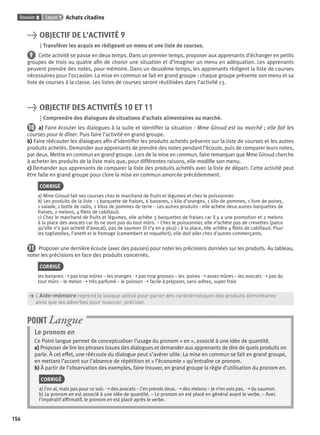 Dossier 8 Leçon 1 Achats citadins
156
> OBJECTIF DE L’ACTIVITÉ 9
Transférer les acquis en rédigeant un menu et une liste de courses.
9 Cette activité se passe en deux temps. Dans un premier temps, proposer aux apprenants d’échanger en petits
groupes de trois ou quatre aﬁn de choisir une situation et d’imaginer un menu en adéquation. Les apprenants
peuvent prendre des notes, pour mémoire. Dans un deuxième temps, les apprenants rédigent la liste de courses
nécessaires pour l’occasion. La mise en commun se fait en grand groupe : chaque groupe présente son menu et sa
liste de courses à la classe. Les listes de courses seront réutilisées dans l’activité 13.
> OBJECTIF DES ACTIVITÉS 10 ET 11
Comprendre des dialogues de situations d’achats alimentaires au marché.
10 a) Faire écouter les dialogues à la suite et identiﬁer la situation : Mme Giroud est au marché ; elle fait les
courses pour le dîner. Puis faire l’activité en grand groupe.
b) Faire réécouter les dialogues aﬁn d’identiﬁer les produits achetés présents sur la liste de courses et les autres
produits achetés. Demander aux apprenants de prendre des notes pendant l’écoute, puis de comparer leurs notes,
par deux. Mettre en commun en grand groupe. Lors de la mise en commun, faire remarquer que Mme Giroud cherche
à acheter les produits de la liste mais que, pour différentes raisons, elle modiﬁe son menu.
c) Demander aux apprenants de comparer la liste des produits achetés avec la liste de départ. Cette activité peut
être faite en grand groupe pour clore la mise en commun amorcée précédemment.
CORRIGÉ
a) Mme Giroud fait ses courses chez le marchand de fruits et légumes et chez le poissonnier.
b) Les produits de la liste : 1 barquette de fraises, 6 bananes, 1 kilo d’oranges, 1 kilo de pommes, 1 livre de poires,
1 salade, 1 botte de radis, 2 kilos de pommes de terre – Les autres produits : elle achète deux autres barquettes de
fraises, 2 melons, 4 ﬁlets de cabillaud.
c) Chez le marchand de fruits et légumes, elle achète 3 barquettes de fraises car il y a une promotion et 2 melons
à la place des avocats car ils ne sont pas du tout mûrs. – Chez le poissonnier, elle n’achète pas de crevettes (parce
qu’elle n’a pas acheté d’avocat), pas de saumon (il n’y en a plus) ; à la place, elle achète 4 ﬁlets de cabillaud. Pour
les tagliatelles, l’aneth et le fromage (camembert et roquefort), elle doit aller chez d’autres commerçants.
11 Proposer une dernière écoute (avec des pauses) pour noter les précisions données sur les produits. Au tableau,
noter les précisions en face des produits concernés.
CORRIGÉ
les bananes ➝ pas trop mûres – les oranges ➝ pas trop grosses – les poires ➝ assez mûres – les avocats ➝ pas du
tout mûrs – le melon ➝ très parfumé – le poisson ➝ facile à préparer, sans arêtes, super frais
> L’Aide-mémoire reprend le lexique utilisé pour parler des caractéristiques des produits alimentaires
> ainsi que les adverbes pour nuancer, préciser.
Le pronom en
Ce Point langue permet de conceptualiser l’usage du pronom « en », associé à une idée de quantité.
a) Proposer de lire les phrases issues des dialogues et demander aux apprenants de dire de quels produits on
parle. À cet effet, une réécoute du dialogue peut s’avérer utile. La mise en commun se fait en grand groupe,
en mettant l’accent sur l’absence de répétition et « l’économie » qu’entraîne ce pronom.
b) À partir de l’observation des exemples, faire trouver, en grand groupe la règle d’utilisation du pronom en.
CORRIGÉ
a) J’en ai, mais pas pour ce soir. ➝ des avocats – J’en prends deux. ➝ des melons – Je n’en vois pas. ➝ du saumon.
b) Le pronom en est associé à une idée de quantité. – Le pronom en est placé en général avant le verbe. – Avec
l’impératif afﬁrmatif, le pronom en est placé après le verbe.
POINT Langue
P001-256-9782011558162.indb 156P001-256-9782011558162.indb 156 30/07/12 12:1030/07/12 12:10
 