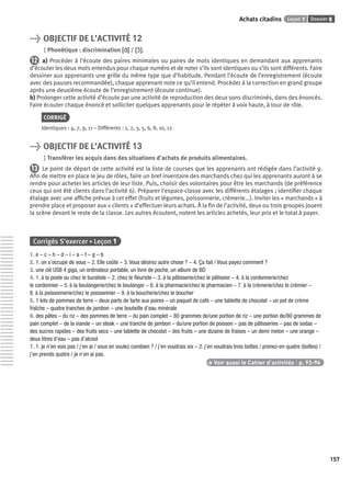 Dossier 8Leçon 1Achats citadins
157
> OBJECTIF DE L’ACTIVITÉ 12
Phonétique : discrimination [ɑ˜][ɑ˜] / [ɔ˜][ɔ˜].
12 a) Procéder à l’écoute des paires minimales ou paires de mots identiques en demandant aux apprenants
d’écouter les deux mots entendus pour chaque numéro et de noter s’ils sont identiques ou s’ils sont différents. Faire
dessiner aux apprenants une grille du même type que d’habitude. Pendant l’écoute de l’enregistrement (écoute
avec des pauses recommandée), chaque apprenant note ce qu’il entend. Procéder à la correction en grand groupe
après une deuxième écoute de l’enregistrement (écoute continue).
b) Prolonger cette activité d’écoute par une activité de reproduction des deux sons discriminés, dans des énoncés.
Faire écouter chaque énoncé et solliciter quelques apprenants pour le répéter à voix haute, à tour de rôle.
CORRIGÉ
Identiques : 4, 7, 9, 11 – Différents : 1, 2, 3, 5, 6, 8, 10, 12
> OBJECTIF DE L’ACTIVITÉ 13
Transférer les acquis dans des situations d’achats de produits alimentaires.
13 Le point de départ de cette activité est la liste de courses que les apprenants ont rédigée dans l’activité 9.
Aﬁn de mettre en place le jeu de rôles, faire un bref inventaire des marchands chez qui les apprenants auront à se
rendre pour acheter les articles de leur liste. Puis, choisir des volontaires pour être les marchands (de préférence
ceux qui ont été clients dans l’activité 6). Préparer l’espace-classe avec les différents étalages ; identiﬁer chaque
étalage avec une afﬁche prévue à cet effet (fruits et légumes, poissonnerie, crèmerie...). Inviter les « marchands » à
prendre place et proposer aux « clients » d’effectuer leurs achats. À la ﬁn de l’activité, deux ou trois groupes jouent
la scène devant le reste de la classe. Les autres écoutent, notent les articles achetés, leur prix et le total à payer.
Corrigés S’exercer • Leçon 1
1. e – c – h – d – i – a – f – g – b
2. 1. on s’occupe de vous – 2. Elle coûte – 3. Vous désirez autre chose ? – 4. Ça fait / Vous payez comment ?
3. une clé USB 4 giga, un ordinateur portable, un livre de poche, un album de BD
4. 1. à la poste ou chez le buraliste – 2. chez le ﬂeuriste – 3. à la pâtisserie/chez le pâtissier – 4. à la cordonnerie/chez
le cordonnier – 5. à la boulangerie/chez le boulanger – 6. à la pharmacie/chez le pharmacien – 7. à la crèmerie/chez le crémier –
8. à la poissonnerie/chez le poissonnier – 9. à la boucherie/chez le boucher
5. 1 kilo de pommes de terre – deux parts de tarte aux poires – un paquet de café – une tablette de chocolat – un pot de crème
fraîche – quatre tranches de jambon – une bouteille d’eau minérale
6. des pâtes – du riz – des pommes de terre – du pain complet – 80 grammes de/une portion de riz – une portion de/80 grammes de
pain complet – de la viande – un steak – une tranche de jambon – du/une portion de poisson – pas de pâtisseries – pas de sodas –
des sucres rapides – des fruits secs – une tablette de chocolat – des fruits – une dizaine de fraises – un demi melon – une orange –
deux litres d’eau – pas d’alcool
7. 1. je n’en vois pas / j’en ai / vous en voulez combien ? / j’en voudrais six – 2. j’en voudrais trois bottes / prenez-en quatre (bottes) /
j’en prends quatre / je n’en ai pas.
> Voir aussi le Cahier d’activités | p. 93-96
P001-256-9782011558162.indb 157P001-256-9782011558162.indb 157 30/07/12 12:1030/07/12 12:10
 