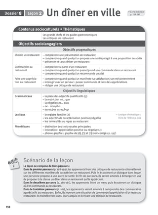 158
Dossier Leçon 28 Un dîner en ville
Contenus socioculturels • Thématiques
Les grands chefs et les guides gastronomiques
Les critiques de restaurant
Objectifs sociolangagiers
Objectifs pragmatiques
Choisir un restaurant – comprendre une présentation de restaurant
– comprendre quand quelqu’un propose une sortie/réagit à une proposition de sortie
– présenter et caractériser un restaurant
Commander au
restaurant
– comprendre la carte d’un restaurant
– comprendre quand quelqu’un passe/prend une commande dans un restaurant
– comprendre quand quelqu’un recommande un plat
Faire une apprécia-
tion au restaurant
– comprendre quand quelqu’un manifeste sa satisfaction/son mécontentement
– interagir avec un serveur : passer commande et faire des appréciations
– rédiger une critique de restaurant
Objectifs linguistiques
Grammaticaux – la place des adjectifs qualiﬁcatifs (3)
– la restriction ne… que
– la négation ne… plus
– ne… non plus
– assez/pas assez/trop
Lexicaux – le registre familier (2)
– les adjectifs de caractérisation positive/négative
– les termes liés au repas au restaurant
, Lexique thématique :
livre de l'élève p. 202
Phonétiques – distinction des trois nasales principales
– intonation : appréciation positive ou négative (2)
– phonie-graphie : graphie de [ɑ˜], [ɔ˜] et [ε˜] (voir corrigés p. 197)
Scénario de la leçon
La leçon se compose de trois parcours :
Dans le premier parcours (p. 158-159), les apprenants liront des critiques de restaurants et travailleront
sur les différentes manières de caractériser un restaurant. Puis ils écouteront un dialogue dans lequel
une personne propose à une autre de sortir. En ﬁn de parcours, ils seront amenés à échanger en vue
de proposer à la classe un dîner dans un restaurant qu’ils apprécient.
Dans le deuxième parcours (p. 160-161), les apprenants liront un menu puis écouteront un dialogue
où l’on commande au restaurant.
Dans le troisième parcours (p. 161), les apprenants seront amenés à comprendre des commentaires
appréciatifs au restaurant. Enﬁn, ils joueront une situation de commande/appréciation d’un repas au
restaurant. Ils transféreront aussi leurs acquis en écrivant une critique de restaurant.
2
, Livre de l’élève
p. 158-161
P001-256-9782011558162.indb 158P001-256-9782011558162.indb 158 30/07/12 12:1030/07/12 12:10
 