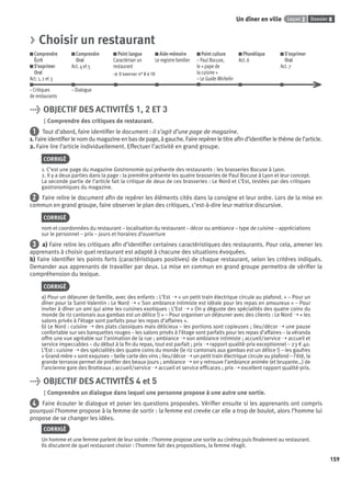 Dossier 8Leçon 2Un dîner en ville
159
> Choisir un restaurant
Comprendre
Écrit
S’exprimer
Oral
Act. 1, 2 et 3
Comprendre
Oral
Act. 4 et 5
Point langue
Caractériser un
restaurant
> S’exercer n° 8 à 10
Aide-mémoire
Le registre familier
Point culture
– Paul Bocuse,
le « pape de
la cuisine »
– Le Guide Michelin
Phonétique
Act. 6
S’exprimer
Oral
Act. 7
– Critiques – Dialogue
de restaurants
> OBJECTIF DES ACTIVITÉS 1, 2 ET 3
Comprendre des critiques de restaurant.
1 Tout d’abord, faire identiﬁer le document : il s’agit d’une page de magazine.
1. Faire identiﬁer le nom du magazine en bas de page, à gauche. Faire repérer le titre aﬁn d’identiﬁer le thème de l’article.
2. Faire lire l’article individuellement. Effectuer l’activité en grand groupe.
CORRIGÉ
1. C’est une page du magazine Gastronomie qui présente des restaurants : les brasseries Bocuse à Lyon.
2. Il y a deux parties dans la page : la première présente les quatre brasseries de Paul Bocuse à Lyon et leur concept.
La seconde partie de l’article fait la critique de deux de ces brasseries : Le Nord et L’Est, testées par des critiques
gastronomiques du magazine.
2 Faire relire le document aﬁn de repérer les éléments cités dans la consigne et leur ordre. Lors de la mise en
commun en grand groupe, faire observer le plan des critiques, c’est-à-dire leur matrice discursive.
CORRIGÉ
nom et coordonnées du restaurant – localisation du restaurant – décor ou ambiance – type de cuisine – appréciations
sur le personnel – prix – jours et horaires d’ouverture
3 a) Faire relire les critiques aﬁn d’identiﬁer certaines caractéristiques des restaurants. Pour cela, amener les
apprenants à choisir quel restaurant est adapté à chacune des situations évoquées.
b) Faire identiﬁer les points forts (caractéristiques positives) de chaque restaurant, selon les critères indiqués.
Demander aux apprenants de travailler par deux. La mise en commun en grand groupe permettra de vériﬁer la
compréhension du lexique.
CORRIGÉ
a) Pour un déjeuner de famille, avec des enfants : L’Est ➝ « un petit train électrique circule au plafond. » – Pour un
dîner pour la Saint-Valentin : Le Nord ➝ « Son ambiance intimiste est idéale pour les repas en amoureux » – Pour
inviter à dîner un ami qui aime les cuisines exotiques : L’Est ➝ « On y déguste des spécialités des quatre coins du
monde (le riz cantonais aux gambas est un délice !) » – Pour organiser un déjeuner avec des clients : Le Nord ➝ « les
salons privés à l’étage sont parfaits pour les repas d’affaires ».
b) Le Nord : cuisine ➝ des plats classiques mais délicieux – les portions sont copieuses ; lieu/décor ➝ une pause
confortable sur ses banquettes rouges – les salons privés à l’étage sont parfaits pour les repas d’affaires – la véranda
offre une vue agréable sur l’animation de la rue ; ambiance ➝ son ambiance intimiste ; accueil/service ➝ accueil et
service impeccables – du début à la ﬁn du repas, tout est parfait ; prix ➝ rapport qualité-prix exceptionnel – 23 € 40.
L’Est : cuisine ➝ des spécialités des quatre coins du monde (le riz cantonais aux gambas est un délice !) – les gaufres
« Grand-mère » sont exquises – belle carte des vins ; lieu/décor ➝ un petit train électrique circule au plafond – l’été, la
grande terrasse permet de proﬁter des beaux jours ; ambiance ➝ on y retrouve l’ambiance animée (et bruyante…) de
l’ancienne gare des Brotteaux ; accueil/service ➝ accueil et service efﬁcaces ; prix ➝ excellent rapport qualité-prix.
> OBJECTIF DES ACTIVITÉS 4 et 5
Comprendre un dialogue dans lequel une personne propose à une autre une sortie.
4 Faire écouter le dialogue et poser les questions proposées. Vériﬁer ensuite si les apprenants ont compris
pourquoi l’homme propose à la femme de sortir : la femme est crevée car elle a trop de boulot, alors l’homme lui
propose de se changer les idées.
CORRIGÉ
Un homme et une femme parlent de leur soirée : l’homme propose une sortie au cinéma puis ﬁnalement au restaurant.
Ils discutent de quel restaurant choisir : l’homme fait des propositions, la femme réagit.
P001-256-9782011558162.indb 159P001-256-9782011558162.indb 159 30/07/12 12:1030/07/12 12:10
 