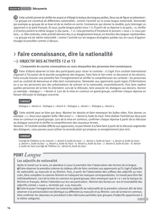 Dossier 0 Découverte
16
11 Cetteactivitépermetdevériﬁerlesacquisetd’élargirlelexiquedeslanguesparlées.Deuxcasdeﬁgureseprésentent:
– Le groupe est constitué de différentes nationalités : centrer l’activité sur la seule langue maternelle. Demander
par exemple au groupe de se lever et de se mettre en cercle. Commencer par donner le modèle, puis interroger un
apprenant (« Je parle français. Et vous, quelle langue parlez-vous ? »). À partir de sa réponse (« Je parle… »), vériﬁer
si d’autres parlent la même langue (« Qui parle… ? »). Cela permettra d’introduire le pronom « nous » (« nous par-
lons… »). Bien entendu, cette activité donnera lieu à un élargissement lexical, en fonction des langues représentées.
– Le groupe est de même nationalité : centrer l’activité sur les langues étrangères parlées (ou en cours d’appren-
tissage) et procéder comme ci-dessus.
> Faire connaissance, dire la nationalité
> OBJECTIF DES ACTIVITÉS 12 et 13
Comprendre de courtes conversations au cours desquelles des personnes font connaissance.
12 Faire d’abord observer la liste des participants pour situer le contexte : il s’agit d’un cocktail international
organisé à l’occasion de la Journée européenne des langues. Faire faire le lien entre ce document et les dessins.
Faire ensuite écouter une première fois l’enregistrement et vériﬁer la compréhension du contexte : les personnes
sont au cocktail de bienvenue et elles font connaissance. Demander aux apprenants quels types d’informations
on a sur les personnes lors des présentations (le prénom et la nationalité, essentiellement). Puis faire repérer
quelles personnes de la liste ils entendent. Lors de la réécoute, faire associer les dialogues aux dessins. Donner
un exemple : dialogue 1 ➝ dessin d. Lors de la mise en commun en grand groupe, conﬁrmer chaque réponse en
faisant réécouter le dialogue concerné.
CORRIGÉ
Dialogue 1 : dessin d – Dialogue 2 : dessin b – Dialogue 3 : dessin c – Dialogue 4 : dessin a
13 Cette activité peut se faire par deux. Montrer les dessins et faire remarquer les bulles vides. Puis donner un
exemple : « 1. Vous vous appelez Soﬁa ! Moi aussi ! » ➝ dessin b, bulle du haut. Faire réaliser l’activité par deux puis
mise en commun en grand groupe. Lors de la mise en commun, conﬁrmer chaque réponse à partir de la réécoute
du dialogue concerné et vériﬁer la compréhension des nouveaux termes.
Variante : Si l’activité semble difﬁcile aux apprenants, ne pas hésiter à la faire faire à partir de la réécoute segmentée
des dialogues ; vous pouvez aussi utiliser la seconde piste qui propose un enregistrement plus lent.
CORRIGÉ
Corrigé de l’édition 01 du manuel : 1. dessin b, bulle du haut – 2. dessin c, bulle du haut – 3. dessin d, bulle du haut –
4. dessin c, bulle du bas – 5. dessin a, bulle du haut – 6. dessin a, bulle du bas – 7. dessin d, bulle du bas – 8. dessin
a, bulle du haut (corrigé de l’édition 02 : dessin b, bulle du bas)
Les adjectifs de nationalité
Après le travail sur le sens, on abordera ici pour la première fois l’observation des formes de la langue.
a) Faire observer la première colonne du tableau aﬁn de faire constater aux apprenants qu’il s’agit d’adjectifs
de nationalité, au masculin et au féminin. Puis, à partir de l’observation des sufﬁxes des adjectifs au mas-
culin, faire compléter la colonne Féminin en indiquant les marques correspondantes. Ce travail peut être fait
individuellement. Lors de la mise en commun en grand groupe, faire remarquer que le « e » est la marque du
féminin en français. Attirer l’attention sur les cas particuliers : féminin des formes en -ien et invariabilité des
adjectifs comme « russe », terminés par -e au masculin.
b) Faire écouter l’enregistrement (on entend les adjectifs de nationalité de la première colonne) aﬁn de faire
observer si la prononciation est identique ou différente au masculin et au féminin. Lors de la mise en commun,
faire conﬁrmer les réponses en procédant à des réécoutes partielles (par groupes d’adjectifs appartenant à
la même catégorie).
POINT Langue
P001-256-9782011558162.indb 16P001-256-9782011558162.indb 16 30/07/12 12:1030/07/12 12:10
 