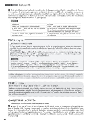 Dossier 8 Leçon 2 Un dîner en ville
160
5 Cette activité permet de ﬁnaliser la compréhension du dialogue : en identiﬁant les propositions de l’homme
et les réactions de la femme, les apprenants sont amenés à repérer les différentes formulations pour proposer
une sortie et pour accepter ou refuser cette sortie en justiﬁant leur réponse. Diviser la classe en trois groupes : le
premier note les propositions de l’homme, le deuxième note les réactions positives de la femme et le troisième ses
réactions négatives. Mettre en commun en grand groupe.
CORRIGÉ
Propositions Réactions
Tu veux aller au ciné pour te changer les idées ? Oh non, j’ai pas envie… Je préfère une soirée cool.
Un resto, alors ! Ça te dit ? On peut aller à la brasserie
L’Est, on y mange bien.
Oui, la cuisine est super bonne, mais c’est trop bruyant !
Et le service… Je trouve les serveurs pressés, stressés…
Les tables sont trop proches… J’aime pas être serrée !
Il te faut un endroit calme, agréable. La brasserie Le
Nord, ça te tente ?
Ah, oui, pourquoi pas, c’est sympa. Et là au moins, l’accueil
est chaleureux !
Caractériser un restaurant
Ce Point langue permet, dans un premier temps, de vériﬁer la compréhension du lexique des documents
travaillés. Dans un deuxième temps, il amène à observer la place de l’adjectif (travail amorcé dans le dossier
6, leçons 2 et 3).
Les activités a) et b) peuvent être effectuées à la suite, par deux, avec une mise en commun en grand groupe.
c) Faire observer la place des adjectifs en grand groupe. Le dernier paragraphe permet de remarquer que le
sens d’une phrase peut changer selon la place de l’adjectif.
CORRIGÉ
a) la cuisine : exceptionnel – excellent – parfait – exquis – classique – délicieux ; le lieu/le décor : exceptionnel –
intimiste – parfait – classique ; l’ambiance : exceptionnel – intimiste – parfait – animé ; l’accueil/le service :
exceptionnel – parfait – impeccable – efﬁcace ; les prix/le rapport qualité-prix : exceptionnel – excellent
b) un lieu bruyant ≠ calme ; un accueil chaleureux ≠ froid ; un endroit désagréable ≠ agréable ; un serveur calme
≠ pressé / stressé ; une petite portion ≠ une portion copieuse ; un plat classique ≠ original
POINT Langue
> L’Aide-mémoire permet de ﬁxer quelques particularités du registre familier, comme l’abréviation (« restau(o) »,
> « sympa »), l’élision du e de je (« j’suis ») et du ne de la négation (« j’ai pas envie »), le lexique (« crevé(e) »,
> « le boulot », « cool », « super ») et certaines tournures de phrases (« ça te dit ? », « ça te tente ? »).
Paul Bocuse, le « Pape de la cuisine » / Le Guide Michelin
Ce Point culture permet de découvrir Paul Bocuse et d’apprendre que le « Cuisinier du siècle » a un restaurant
classé trois étoiles dans le Guide Michelin. Avant de proposer la lecture des textes, faire observer la photo et
demander aux apprenants s’ils connaissent le célèbre grand chef. Pour aller plus loin, on peut proposer d’aller
sur le site www.bocuse.fr.
POINT Cultur
> OBJECTIF DE L’ACTIVITÉ 6
Phonétique : distinction des trois nasales principales.
6 a) Avant de procéder à l’écoute de l’enregistrement, établir avec le groupe un code gestuel qui sera utilisé pour
la partie b) de l’activité. Prononcer chaque nasale en exagérant la mimique articulatoire (le degré de labialité) pour
chacune des trois nasales aﬁn d’en faciliter la distinction. Faire correspondre les trois mimiques à un geste choisi
par le groupe en fonction de la position des lèvres. Par exemple : Bras très écartés sur le côté pour représenter
la position des lèvres quand on prononce [ε˜]. / Bras légèrement écartés devant pour [ɑ˜]. / Bras tendus devant le
visage pour [ɔ˜].
P001-256-9782011558162.indb 160P001-256-9782011558162.indb 160 30/07/12 12:1030/07/12 12:10
 