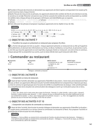 Dossier 8Leçon 2Un dîner en ville
161
b) Procéder à l’écoute des énoncés en demandant aux apprenants de faire le geste correspondant à la nasale qu’ils
auront reconnue dans chaque énoncé.
c) Après l’écoute de chacune de ces phrases, les apprenants doivent dire combien de fois ils ont entendu le son [ɔ˜],
le son [ε˜] ou le son [ɑ˜]. Présenter cet exercice sous la forme suivante (le nombre de carrés est équivalent au nombre
de syllabes dans chaque phrase et les groupes rythmiques sont identiﬁables par un espace):
1re phrase : . 2e phrase : .
3e phrase : .
d) Faire réécouter les phrases et proposer à quelques apprenants de les répéter à tour de rôle.
CORRIGÉ
b) [ɔ˜] = 1, 2, 3, 5, 9, 10, 11, 16, 18 – [ε˜] = 4, 7, 13, 15, 19, 20 – [ɑ˜] = 6, 8, 12, 14, 17
c) 1re phrase : [ɔ˜] : . = 3 fois
2e phrase : [ε˜] : . = 4 fois
3e phrase : [ɑ˜] : . = 4 fois
> OBJECTIF DE L’ACTIVITÉ 7
Transférer les acquis en présentant un restaurant pour proposer d’y dîner.
7 1. Former des groupes de trois ou quatre : chaque apprenant présente un restaurant de sa ville qu’il apprécie
particulièrement, en donnant des informations sur le lieu, le décor, l’ambiance, la nourriture, le personnel, le prix.
2. Une fois que tous les apprenants se sont exprimés, le groupe choisit un restaurant. Lors de la mise en commun,
chaque groupe fait sa proposition aux autres, puis la classe décide dans quel restaurant aller dîner.
> Commander au restaurant
Comprendre
Écrit
Act. 8
Comprendre
Oral
Act. 9 et 10
Aide-mémoire
– La restriction avec ne… que
– La négation ne… plus
– Non plus
> S’exercer n° 11
Point langue
Commander au restaurant
> S’exercer n° 12
– Menu – Dialogues : commande au restaurant
> OBJECTIF DE L’ACTIVITÉ 8
Comprendre un menu de restaurant.
8 Avant de faire l’activité, demander aux apprenants d’identiﬁer le document : c’est le menu de la brasserie de Paul
Bocuse, Le Nord. Les apprenants effectuent ensuite l’activité individuellement et comparent leurs réponses par deux.
La mise en commun en grand groupe sera l’occasion de vériﬁer la compréhension du lexique. Cette activité participe
à la compréhension de la situation de communication des dialogues à venir qui s’articulent autour de ce menu.
CORRIGÉ
1. Faux : les clients ont le choix entre deux types de formule : formule à 2 plats (entrée + plat ou plat + dessert),
formule à 3 plats (entrée, plat, dessert) – 2. Vrai : poisson du jour, la rôtisserie du jour et le plat traditionnel du jour
qui contient de la viande – 3. Faux : pour chaque plat il est précisé « du jour » – 4. Vrai : les suggestions du marché,
poisson du jour en fonction des arrivages, fruits frais de saison.
> OBJECTIF DES ACTIVITÉS 9 ET 10
Comprendre une situation de commande au restaurant.
9 Avant de faire l’activité, faire écouter le premier dialogue et demander aux apprenants d’identiﬁer la situation :
un couple passe commande et un serveur prend la commande à la brasserie Le Nord. Puis proposer l’activité en
grand groupe et faire écouter les trois dialogues.
CORRIGÉ
Dialogue 1 : c’est au début, au moment de la commande de l’entrée, du plat principal et des boissons – Dialogue 2 :
c’est après le plat principal, au moment de la commande du dessert. – Dialogue 3 : c’est à la ﬁn du repas, au moment
de la commande du café et de l’addition.
P001-256-9782011558162.indb 161P001-256-9782011558162.indb 161 30/07/12 12:1030/07/12 12:10
 