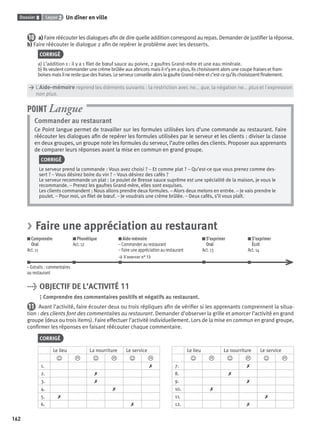 Dossier 8 Leçon 2 Un dîner en ville
162
10 a) Faire réécouter les dialogues aﬁn de dire quelle addition correspond au repas. Demander de justiﬁer la réponse.
b) Faire réécouter le dialogue 2 aﬁn de repérer le problème avec les desserts.
CORRIGÉ
a) L’addition 1 : il y a 1 ﬁlet de bœuf sauce au poivre, 2 gaufres Grand-mère et une eau minérale.
b) Ils veulent commander une crème brûlée aux abricots mais il n’y en a plus, ils choisissent alors une coupe fraises et fram-
boisesmaisilnerestequedesfraises.LeserveurconseillealorslagaufreGrand-mèreetc’estcequ’ilschoisissentﬁnalement.
> L’Aide-mémoire reprend les éléments suivants : la restriction avec ne... que, la négation ne... plus et l’expression
> non plus.
Commander au restaurant
Ce Point langue permet de travailler sur les formules utilisées lors d’une commande au restaurant. Faire
réécouter les dialogues aﬁn de repérer les formules utilisées par le serveur et les clients : diviser la classe
en deux groupes, un groupe note les formules du serveur, l’autre celles des clients. Proposer aux apprenants
de comparer leurs réponses avant la mise en commun en grand groupe.
CORRIGÉ
Le serveur prend la commande : Vous avez choisi ? – Et comme plat ? – Qu’est-ce que vous prenez comme des-
sert ? – Vous désirez boire du vin ? – Vous désirez des cafés ?
Le serveur recommande un plat : Le poulet de Bresse sauce suprême est une spécialité de la maison, je vous le
recommande. – Prenez les gaufres Grand-mère, elles sont exquises.
Les clients commandent : Nous allons prendre deux formules. – Alors deux melons en entrée. – Je vais prendre le
poulet. – Pour moi, un ﬁlet de bœuf. – Je voudrais une crème brûlée. – Deux cafés, s’il vous plaît.
POINT Langue
> Faire une appréciation au restaurant
Comprendre
Oral
Act. 11
Phonétique
Act. 12
Aide-mémoire
– Commander au restaurant
– Faire une appréciation au restaurant
> S’exercer n° 13
S’exprimer
Oral
Act. 13
S’exprimer
Écrit
Act. 14
– Extraits : commentaires
au restaurant
> OBJECTIF DE L’ACTIVITÉ 11
Comprendre des commentaires positifs et négatifs au restaurant.
11 Avant l’activité, faire écouter deux ou trois répliques aﬁn de vériﬁer si les apprenants comprennent la situa-
tion : des clients font des commentaires au restaurant. Demander d’observer la grille et amorcer l’activité en grand
groupe (deux ou trois items). Faire effectuer l’activité individuellement. Lors de la mise en commun en grand groupe,
conﬁrmer les réponses en faisant réécouter chaque commentaire.
CORRIGÉ
Le lieu La nourriture Le service Le lieu La nourriture Le service
J L J L J L J L J L J L
1. ✗ 7. ✗
2. ✗ 8. ✗
3. ✗ 9. ✗
4. ✗ 10. ✗
5. ✗ 11. ✗
6. ✗ 12. ✗
P001-256-9782011558162.indb 162P001-256-9782011558162.indb 162 30/07/12 12:1030/07/12 12:10
 