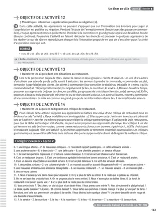 Dossier 8Leçon 2Un dîner en ville
163
> OBJECTIF DE L’ACTIVITÉ 12
Phonétique : intonation : appréciation positive ou négative (2).
12 Dans cette activité, les apprenants ne peuvent s’appuyer que sur l’intonation des énoncés pour juger si
l’appréciation est positive ou négative. Pendant l’écoute de l’enregistrement (écoute avec des pauses recomman-
dée), chaque apprenant note ce qu’il entend. Procéder à la correction en grand groupe après une deuxième écoute
(écoute continue). Poursuivre l’activité en faisant réécouter les énoncés et proposer à quelques apprenants de
les répéter à tour de rôle en reproduisant chaque fois l’intonation proposée en vue de s’entraîner pour l’activité
d’expression orale qui suit.
CORRIGÉ
+ : 1a ; 2b ; 3b ; 4b ; 5a ; 6b ; 7a ; 8b / – : 1b ; 2a ; 3a ; 4a ; 5b ; 6a ; 7b ; 8a
> L’Aide-mémoire reprend le lexique et les formules utilisés pour commander et faire une appréciation
> au restaurant.
> OBJECTIF DE L’ACTIVITÉ 13
Transférer les acquis dans des situations au restaurant.
13 Lors de la préparation du jeu de rôles, diviser la classe en deux groupes : clients et serveurs. Les uns et les autres
s’entraînent aux actes de parole qu’ils auront à exécuter : les serveurs à prendre la commande, recommander un plat,
demander l’appréciation des clients ; les clients à commander (leur conseiller de choisir au préalable le « menu » qu’ils
commanderont)etcritiquerpositivementet/ounégativement(lelieu,lanourriture,leservice…).Dansundeuxièmetemps,
proposer aux apprenants de jouer la scène, en parallèle, par groupes de trois (deux client(e)s, un(e) serveur/se). Enﬁn,
proposer à deux ou trois groupes de présenter le jeu de rôles devant la classe. Les autres écoutent, notent la commande
et les commentaires. La mise en commun en grand groupe de ces informations donne lieu à la correction des erreurs.
> OBJECTIF DE L’ACTIVITÉ 14
Transférer les acquis en rédigeant une critique de restaurant.
14 Pour réaliser cette activité, rappeler aux apprenants la matrice discursive d’une critique de restaurant mise en
évidence lors de l’activité 2. Deux modalités sont envisageables : 1) Si les apprenants choisissent le restaurant présenté
lors de l’activité 7, recréer les mêmes groupes pour rédiger la critique gastronomique. S’agissant de vrais restaurants,
pour que la tâche authentique soit aboutie, on peut aussi proposer aux apprenants d’envoyer leur critique à un site
qui recense les avis des internautes, comme : www.restaurants.cityvox.com ou www.tripadvisor.fr. 2) S’ils choisissent
le restaurant du jeu de rôles de l’activité 13, les mêmes apprenants se remettent ensemble pour travailler. Les critiques
gastronomiques peuvent être afﬁchées dans la classe aﬁn que les apprenants les lisent et désignent la meilleure critique.
Corrigés S’exercer • Leçon 2
8. 1. une longue attente – 2. de mauvaises critiques – 3. l’excellent rapport qualité/prix – 4. cette ambiance animée –
5. une ancienne usine – 6. le bon choix – 7. une belle carte – 8. une clientèle pressée / un service efﬁcace
9. 1. Ce sont des portions copieuses. 2. C’est une cuisine classique. 3. C’est un accueil chaleureux/un bon accueil.
4. C’est un restaurant bruyant. 5. C’est une ambiance agréable/intimiste/une bonne ambiance. 6. C’est un restaurant ancien.
7. C’est un service impeccable/un excellent service. 8. C’est un plat délicieux. 9. Ce sont des serveurs stressés.
10. 1. des petites portions – 2. une cuisine originale – 3. un mauvais accueil/un accueil désagréable/froid – 4. un restaurant calme –
5. une mauvaise ambiance/une ambiance désagréable – 6. un nouveau restaurant – 7. un mauvais service – 8. un mauvais plat –
9. des serveurs calmes
11. 1. Nous n’avons qu’une demi-heure pour déjeuner. 2. Il n’y a plus de tarte au citron. Il ne reste que le gâteau au chocolat.
3. On ne sert que des produits frais. 4. On ne propose plus le menu enfant. 5. Nous n’avons plus de tables libres. 6. Le lundi, le
restaurant n’est ouvert que le soir. 7. Il n’y a plus de/Il ne reste plus de crème brûlée.
12. Vous avez choisi ? / Oui. Alors, un plat du jour et un steak-frites. / Vous prenez une entrée ? / Non, directement le plat principal. /
Le steak, quelle cuisson ? / À point. / Et comme dessert ? / Deux tartes aux pommes. / Désolé mais je n’ai plus qu’une part de tarte. /
Bon alors, une tarte aux pommes et une glace à la vanille. / Vous désirez boire quelque chose ? / Une demi-bouteille de vin rouge et
une bouteille d’eau minérale.
13. 1. le service – 2. la nourriture – 3. le lieu – 4. la nourriture – 5. le lieu – 6. le service – 7. la nourriture – 8. la nourriture.
> Voir aussi le Cahier d’activités | p. 97-100
P001-256-9782011558162.indb 163P001-256-9782011558162.indb 163 30/07/12 12:1030/07/12 12:10
 