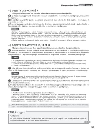 Dossier 8Leçon 3Changement de décor
167
> OBJECTIF DE L’ACTIVITÉ 9
Comprendre le thème d’une émission présentée sur un programme de télévision.
9 a) Proposer aux apprenants de travailler par deux. Lors de la mise en commun en grand groupe, faire justiﬁer
les réponses.
b) En grand groupe, vériﬁer que les apprenants comprennent deux notions-clés de la leçon : « néo-ruraux » et
« se mettre au vert ».
c) Proposer aux apprenants de relire le texte aﬁn de relever les expressions équivalentes à « quitter la ville ».
Faire comparer les réponses par deux, avant la mise en commun en grand groupe.
CORRIGÉ
a) 1. Faux : c’est un magazine – 2. Vrai : l’émission parle des néo-ruraux – 3. Faux : près de 3 millions de Français ont
déserté les espaces urbains ces dernières années – 4. Faux : des personnes qui ont fait cette expérience vont témoigner
b) néo-ruraux : personnes qui vivaient en ville et ont décidé de changer de vie, de s’installer à la campagne – se mettre
au vert : quitter la ville pour vivre dans un environnement plus calme, plus proche de la nature, à la campagne ou
dans une petite ville.
c) Quitter la ville : se mettre au vert – quitter la vie urbaine – s’installer à la campagne – déserter les espaces urbains.
> OBJECTIF DES ACTIVITÉS 10, 11 ET 12
Comprendre une interview dans laquelle des néo-ruraux parlent de leur changement de vie.
10 Avant de faire faire l’activité, procéder à une première écoute aﬁn de vériﬁer la compréhension globale du
document. Il s’agit avant tout de faire le lien avec le document lu précédemment et de vériﬁer que les apprenants
comprennent qu’il s’agit de témoignages annoncés dans le programme. Puis faire l’activité en grand groupe.
CORRIGÉ
1. Ils correspondent à la déﬁnition de « néo-ruraux » parce qu’ils ont quitté Paris pour s’installer à la campagne dans
un petit village de 300 habitants (Florence) et dans un endroit isolé en pleine montagne (Damien).
2. Questions du journaliste : Pourquoi vous avez quitté la ville ? / Quels sont les avantages de votre nouvelle vie ? /
Il n’y a pas d’inconvénients ?
11 Faire réécouter l’interview aﬁn de repérer dans la liste les raisons pour lesquelles Florence et Damien ont
quitté la ville. Les apprenants comparent leurs réponses par deux avant de mettre en commun en grand groupe.
CORRIGÉ
Florence : manque de temps, opportunité professionnelle, manque d’espace – Damien : manque de temps, manque
d’espace, difﬁculté à vivre dans une grande ville avec un enfant, stress de la grande ville
12 1. Cette activité permet de vériﬁer si les apprenants ont compris que, pour Florence et Damien, le changement
de vie est globalement positif.
2. Procéder à une réécoute avec des pauses aﬁn de permettre aux apprenants de relever les avantages cités par
chacun. Faire comparer les notes par deux, puis mettre en commun en grand groupe.
CORRIGÉ
1. Pour Florence et Damien, le changement est globalement positif.
2. Florence : l’espace : avant, nous avions un appartement de 55 m2, maintenant, nous habitons une maison de
200 m2 – c’est la campagne, moins peuplée que les parcs parisiens ! – nous organisons mieux notre temps, on peut
faire plus de choses en une seule matinée – les trajets sont plus courts ! / Damien : je suis bien plus efﬁcace quand je
travaille à la maison – je suis mieux organisé dans mon travail et plus cool quand je vais au bureau – j’ai un logement
beaucoup plus grand – nous avons plus d’activités le week-end
> L’Aide-mémoire permet d’observer et ﬁxer l’organisation de phrases qui comparent des situations passées
> (avant + imparfait) et des situations actuelles (maintenant + présent).
Comparer
Ce Point langue permet de conceptualiser les comparatifs. Il ne s’agit ici que d’une première approche,
l’approfondissement se fera dans le livre 2 (dossier 1).
POINT Langue
P001-256-9782011558162.indb 167P001-256-9782011558162.indb 167 30/07/12 12:1030/07/12 12:10
 